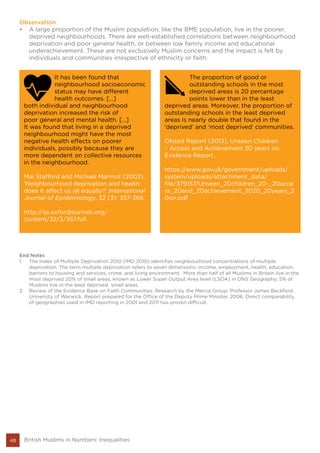 End Notes
1.	 The Index of Multiple Deprivation 2010 (IMD 2010) identifies neighbourhood concentrations of multiple
deprivation. The term multiple deprivation refers to seven dimensions: income, employment, health, education,
barriers to housing and services, crime, and living environment. More than half of all Muslims in Britain live in the
most deprived 20% of small areas, known as Lower Super Output Area level (LSOA) in ONS Geography; 5% of
Muslims live in the least deprived small areas.
2.	 Review of the Evidence Base on Faith Communities. Research by the Mercia Group: Professor James Beckford,
University of Warwick. Report prepared for the Office of the Deputy Prime Minister, 2006. Direct comparability
of geographies used in IMD reporting in 2001 and 2011 has proven difficult.
48 British Muslims in Numbers: Inequalities
Observation
•	 A large proportion of the Muslim population, like the BME population, live in the poorer,
deprived neighbourhoods. There are well-established correlations between neighbourhood
deprivation and poor general health, or between low family income and educational
underachievement. These are not exclusively Muslim concerns and the impact is felt by
individuals and communities irrespective of ethnicity or faith.
It has been found that
neighbourhood socioeconomic
status may have different
health outcomes. […]
both individual and neighbourhood
deprivation increased the risk of
poor general and mental health. […]
It was found that living in a deprived
neighbourhood might have the most
negative health effects on poorer
individuals, possibly because they are
more dependent on collective resources
in the neighbourhood.
Mai Stafford and Michael Marmot (2002),
‘Neighbourhood deprivation and health:
does it affect us all equally?’ International
Journal of Epidemiology, 32 (3): 357-366.
http://ije.oxfordjournals.org/
content/32/3/357.full
The proportion of good or
outstanding schools in the most
deprived areas is 20 percentage
points lower than in the least
deprived areas. Moreover, the proportion of
outstanding schools in the least deprived
areas is nearly double that found in the
‘deprived’ and ‘most deprived’ communities.
Ofsted Report (2013), Unseen Children
– Access and Achievement 20 years on.
Evidence Report.
https://www.gov.uk/government/uploads/
system/uploads/attachment_data/
file/379157/Unseen_20children_20-_20acce
ss_20and_20achievement_2020_20years_2
0on.pdf
 