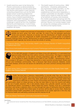 55British Muslims in Numbers: Inequalities
•	 Health practices seem to be failing the
Muslim community as demonstrated by
poor health outcomes and the particularly
low Muslim participation in key national
screening programmes such as the NHS
bowel cancer-screening programme.1
Muslim civil society, particularly mosque
imams, have a shared responsibility in
disseminating health messages to their
networks and congregations. The biggest
challenge is said to be the 3 Ds: Diabetes,
Dementia and Depression. In all of these,
mosques have a role to play in promoting
healthier life styles.
•	 The health needs of communities – BME
and Muslim - should be addressed by
the mainstream health providers, i.e. the
NHS. The strategy of ‘opting out’, of
establishing care provisions separately, is
neither sustainable nor desirable. A public
health policy needs to meet the needs
of all sections of society, and moreover,
the smaller population groupings lack the
capacity and infrastructure to offer parallel
services. Muslim civil society leaders need
to convey this strategic policy concern to
the NHS at the highest levels.
Inequalities in health arise because of inequalities in society – in the conditions in which
people are born, grow, live, work, and age. So close is the link between particular
social and economic features of society and the distribution of health among the
population, that the magnitude of health inequalities is a good marker of progress
towards creating a fairer society. Taking action to reduce inequalities in health does not require
a separate health agenda, but action across the whole of society.
The Marmot Review (2012), Fair Society, Health Lives. Strategic Review of Health Inequalities
in England post-2010.
http://www.instituteofhealthequity.org/Content/FileManager/pdf/fairsocietyhealthylives.pdf
Of the 665,065 people in England and Wales living with dementia, it is estimated that
approximately 25,000 are from ethnic minority communities. This figure is expected
to rise significantly as the ethnic minority population ages. By 2026 it is likely to
have doubled to nearly 50,000 and by 2051 to over 172,000 – representing a seven-
fold increase in 40 years. It is likely that dementia is more common among South Asians and
African and Caribbean communities. This is because high blood pressure, diabetes, stroke
and heart disease, which are risk factors for dementia, are more common among these ethnic
groups.
Dr Justin Varney (2014), Consultant in Public Health Medicine (Adults and Older People), Public Health
England. Asian Express National.
Public Services have a statutory responsibility to provide what they say in their title,
Services to the Public! This is the route through which the majority of people receive the
services and support, which they need, particularly at points in their lives where they
experience a difficulty or crisis. Poorer communities and those from BME backgrounds
are particularly reliant on these services, as they are least likely to have the income and ability
to opt out of public provision. This is the primary reason why culturally specific services, such
as coproduced Islamic Counselling or Black Pastor-led Family Therapy, must be a mainstream
provision, and remain a statutory duty. It is only through this type of mechanism that the majority
of people who may benefit from these types of services will be able to access them. Reducing
population-based health inequalities as the core business of our public agencies is the only way
to improve health and well being outcomes and life chances for all.
Malik Gul, Director Wandsworth Community Empowerment Network.
End Notes
1.	 UK Colorectal Cancer Screening Pilot. http://wrap.warwick.ac.uk/133/1/WRAP_Szczepura_ethnicity-finalreport.
pdf
 