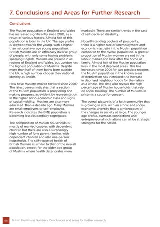 68 British Muslims in Numbers: Conclusions and areas for further research
7. Conclusions and Areas for Further Research
Conclusions
The Muslim population in England and Wales
has increased significantly since 2001, as a
result of various factors. Almost half of this
population is born in the UK. The age profile
is skewed towards the young, with a higher
than national average young population.
British Muslims are an ethnically diverse group
of people, with only some having problems
speaking English. Muslims are present in all
regions of England and Wales, but London has
the highest population of Muslims. Despite
more than half of them being born outside
the UK, a high number choose their national
identity as British.
How have Muslims moved forward since 2001?
The latest census indicates that a section
of the Muslim population is prospering and
making progress, as evident by representation
in the higher socio-economic class and signs
of social mobility. Muslims are also more
educated than a decade ago. Many Muslims
are small employers or self-employed.
Research indicates the BME population is
becoming less residentially segregated.
The composition of Muslim households is
mostly of married couples with dependent
children but there are also a surprisingly
high number of lone parent families with
dependent children and also one-person
households. The self-reported health of
British Muslims is similar to that of the overall
population, except for the older age group
of Muslims where health deteriorates more
markedly. There are similar trends in the case
of self-declared disability.
Notwithstanding pockets of prosperity,
there is a higher rate of unemployment and
economic inactivity in the Muslim population
compared to the overall population. A greater
proportion of Muslim women are not in the
labour market and look after the home or
family. Almost half of the Muslim population
lives in the most deprived areas. This has
increased since 2001 for two possible reasons:
the Muslim population in the known areas
of deprivation has increased; the increase
in deprived neighbourhoods for the nation
as a whole. The data also reveals the high
percentage of Muslim households that rely
on social housing. The number of Muslims in
prison is a cause for concern.
The overall picture is of a faith community that
is growing in size, with an ethnic and socio-
economic diversity that is a microcosm of
the changes in society at large. The younger
age profile, overseas connections and
entrepreneurial inclinations can all be strategic
strengths for the nation.
 