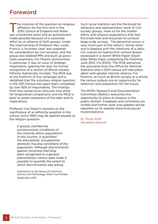 Foreword
8
T
he inclusion of the question on religious
affiliation for the first time in the
2001 Census of England and Wales
was a landmark event and an achievement
made possible because of a sustained
effort by an alliance of faith groups. Under
the chairmanship of Professor Rev. Leslie
Francis, a ‘business case’ was prepared
for consideration by civil servants, and the
group also lobbied MPs and built up grass-
roots awareness. For Muslim communities
in particular, it was an issue of strategic
importance, opening the door for formal
recognition of a section of British society
hitherto statistically invisible. The MCB was
at the forefront of this campaign and is
delighted that the voluntary religion question
in the 2011 Census has again been completed
by over 92% of respondents. The findings
from two consecutive censuses now allow
for longitudinal comparisons and the MCB is
keen to widen awareness of the data and its
implications.
Professor Ceri Peach’s remarks on the
significance of an ethnicity question in the
census (since 1991) may be applied equally to
the religion question:
It greatly clarified the
socioeconomic conditions of
the minority ethnic populations
in this country. It quantified
the educational, occupational,
domestic housing conditions of the
population. Although discrimination
against minorities had long
been recognised as a general
phenomenon, census data made it
possible to quantify the extent to
which discrimination was acting.
Submission to the House of Commons
Science and Technology Select Committee,
September 2012.
Such social statistics are the life-blood for
advocacy and representation work of civil
society groups, more so for the smaller
ethnic and religious populations that lack
the know-how and resources to conduct
large-scale surveys. The decennial census is
very much part of the nation’s ‘family silver’
and in keeping with the intentions of a data-
rich culture for twenty-first century Britain
expressed in a recent White Paper (Open
Data White Paper Unleashing the Potential,
June 2012, Cm 8353). The MCB welcomes
the assurance from the Office for National
Statistics that a 2021 census will take place,
albeit with greater internet reliance. For
Muslims, as much as British society as a whole,
the census outputs are an opportunity for
reflection and preparation for the future.
The MCB’s Research and Documentation
Committee (ReDoc) welcomes this
opportunity to place its analysis in the
public domain. Feedback and comments are
invited and further work and updates will be
reported via its website www.mcb.org.uk/
muslimstatistics.
Dr. Shuja Shafi
Secretary General
British Muslims in Numbers: Foreword
 