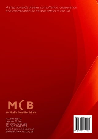 P.O.Box 57330
London E1 2WJ
Tel: 0845 26 26 786
Fax: 020 7247 7079
E-mail: admin@mcb.org.uk
Website: www.mcb.org.uk
A step towards greater consultation, cooperation
and coordination on Muslim affairs in the UK.
4610357819059
ISBN 9781905461035
 