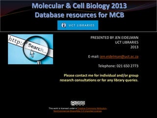 Molecular & Cell Biology 2013
Database resources for MCB
PRESENTED BY JEN EIDELMAN
UCT LIBRARIES
2013
E-mail: jen.eidelman@uct.ac.za

Telephone: 021 650 2773
Please contact me for individual and/or group
research consultations or for any library queries.

This work is licensed under a Creative Commons AttributionNonCommercial-ShareAlike 3.0 Unported License.

 