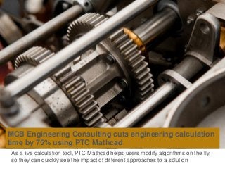 MCB Engineering Consulting cuts engineering calculation
time by 75% using PTC Mathcad
As a live calculation tool, PTC Mathcad helps users modify algorithms on the fly,
so they can quickly see the impact of different approaches to a solution
 