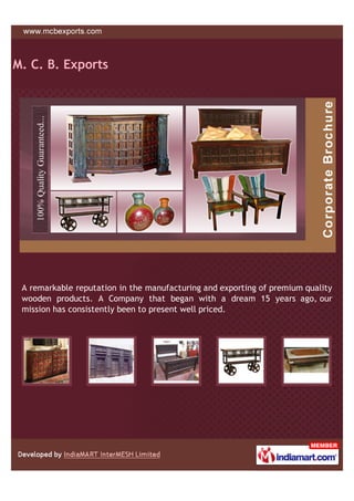M. C. B. Exports




 A remarkable reputation in the manufacturing and exporting of premium quality
 wooden products. A Company that began with a dream 15 years ago, our
 mission has consistently been to present well priced.
 