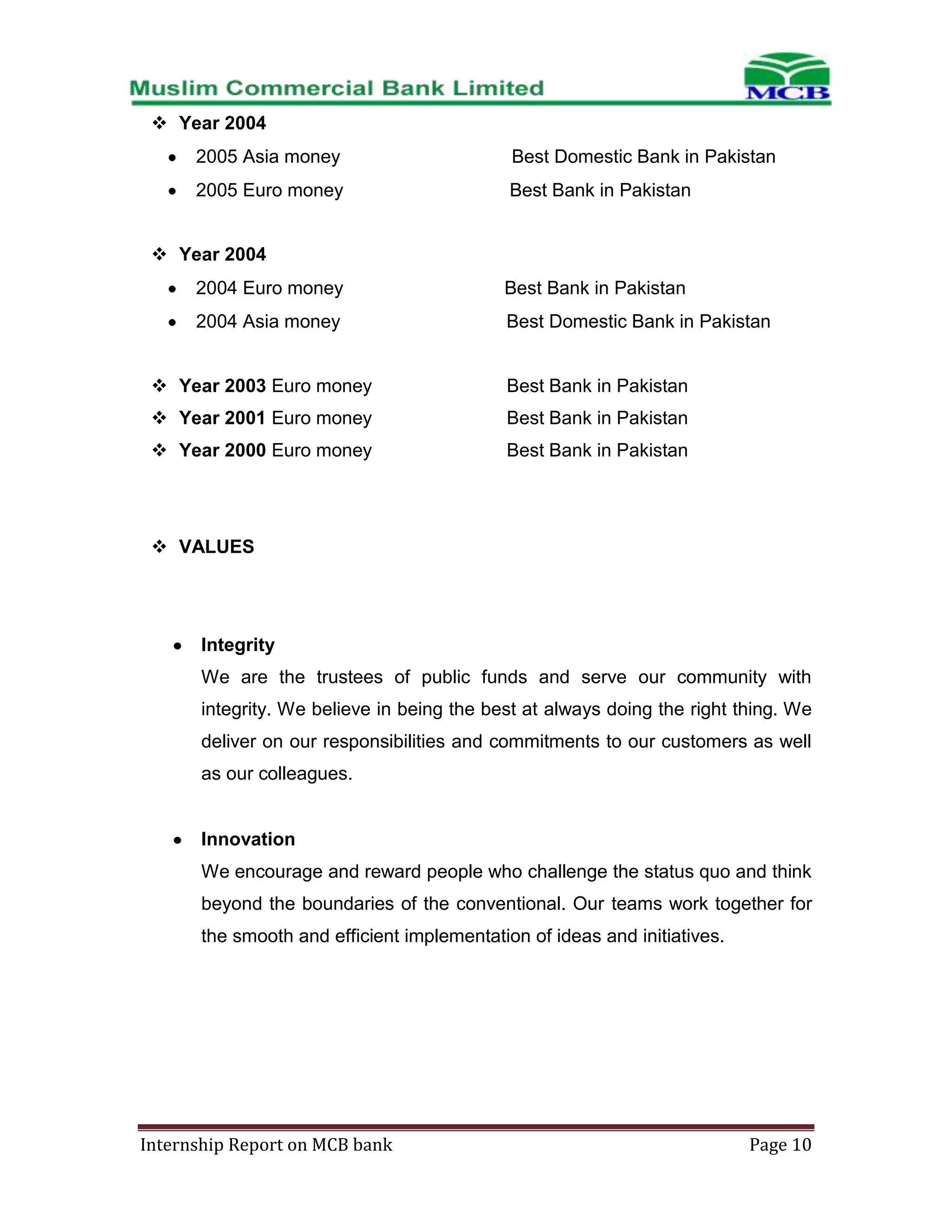  Year 2004
2005 Asia money

Best Domestic Bank in Pakistan

2005 Euro money

Best Bank in Pakistan

 Year 2004
2004 Euro money

Best Bank in Pakistan

2004 Asia money

Best Domestic Bank in Pakistan

 Year 2003 Euro money

Best Bank in Pakistan

 Year 2001 Euro money

Best Bank in Pakistan

 Year 2000 Euro money

Best Bank in Pakistan

 VALUES

Integrity
We are the trustees of public funds and serve our community with
integrity. We believe in being the best at always doing the right thing. We
deliver on our responsibilities and commitments to our customers as well
as our colleagues.

Innovation
We encourage and reward people who challenge the status quo and think
beyond the boundaries of the conventional. Our teams work together for
the smooth and efficient implementation of ideas and initiatives.

Internship Report on MCB bank

Page 10

 