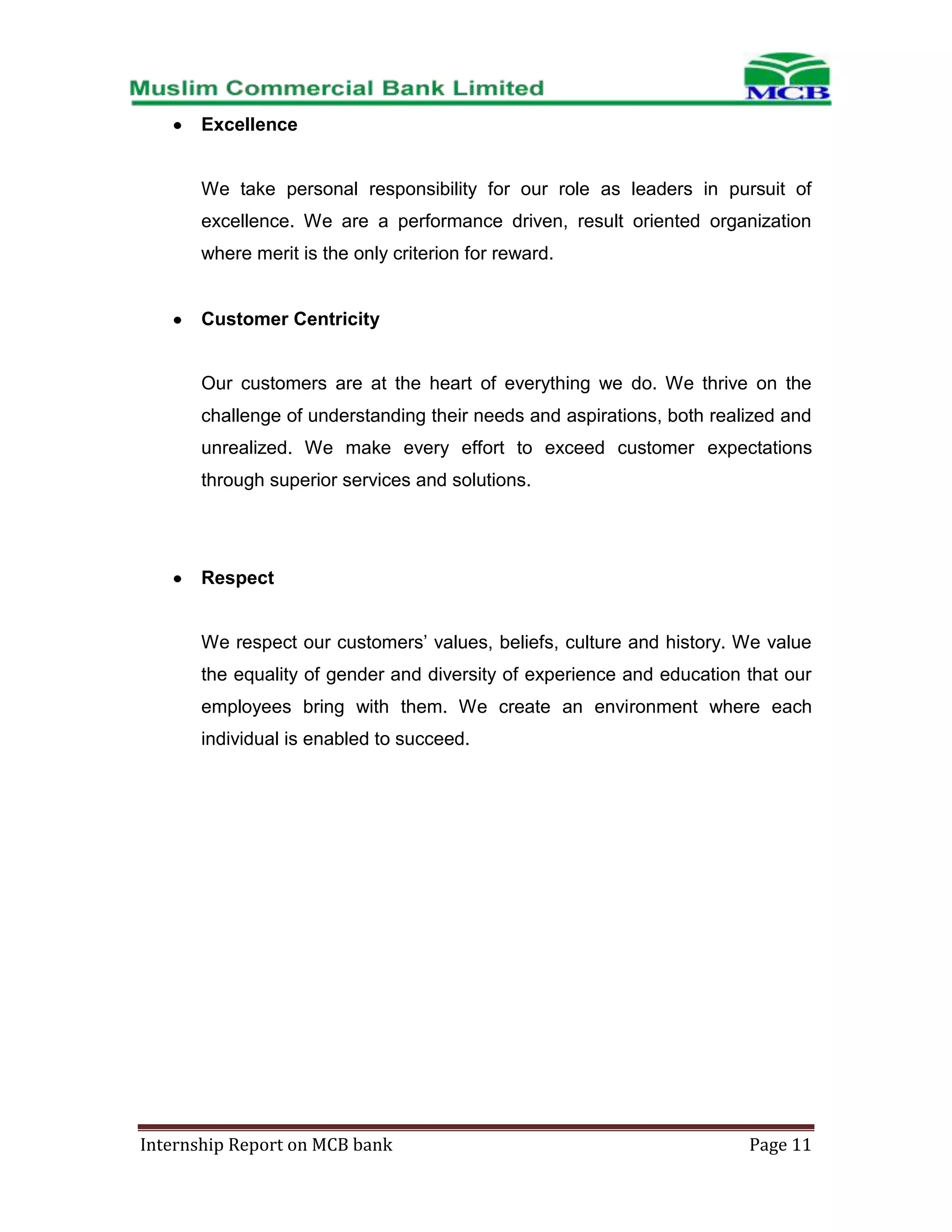 Excellence

We take personal responsibility for our role as leaders in pursuit of
excellence. We are a performance driven, result oriented organization
where merit is the only criterion for reward.

Customer Centricity

Our customers are at the heart of everything we do. We thrive on the
challenge of understanding their needs and aspirations, both realized and
unrealized. We make every effort to exceed customer expectations
through superior services and solutions.

Respect
We respect our customers’ values, beliefs, culture and history. We value
the equality of gender and diversity of experience and education that our
employees bring with them. We create an environment where each
individual is enabled to succeed.

Internship Report on MCB bank

Page 11

 