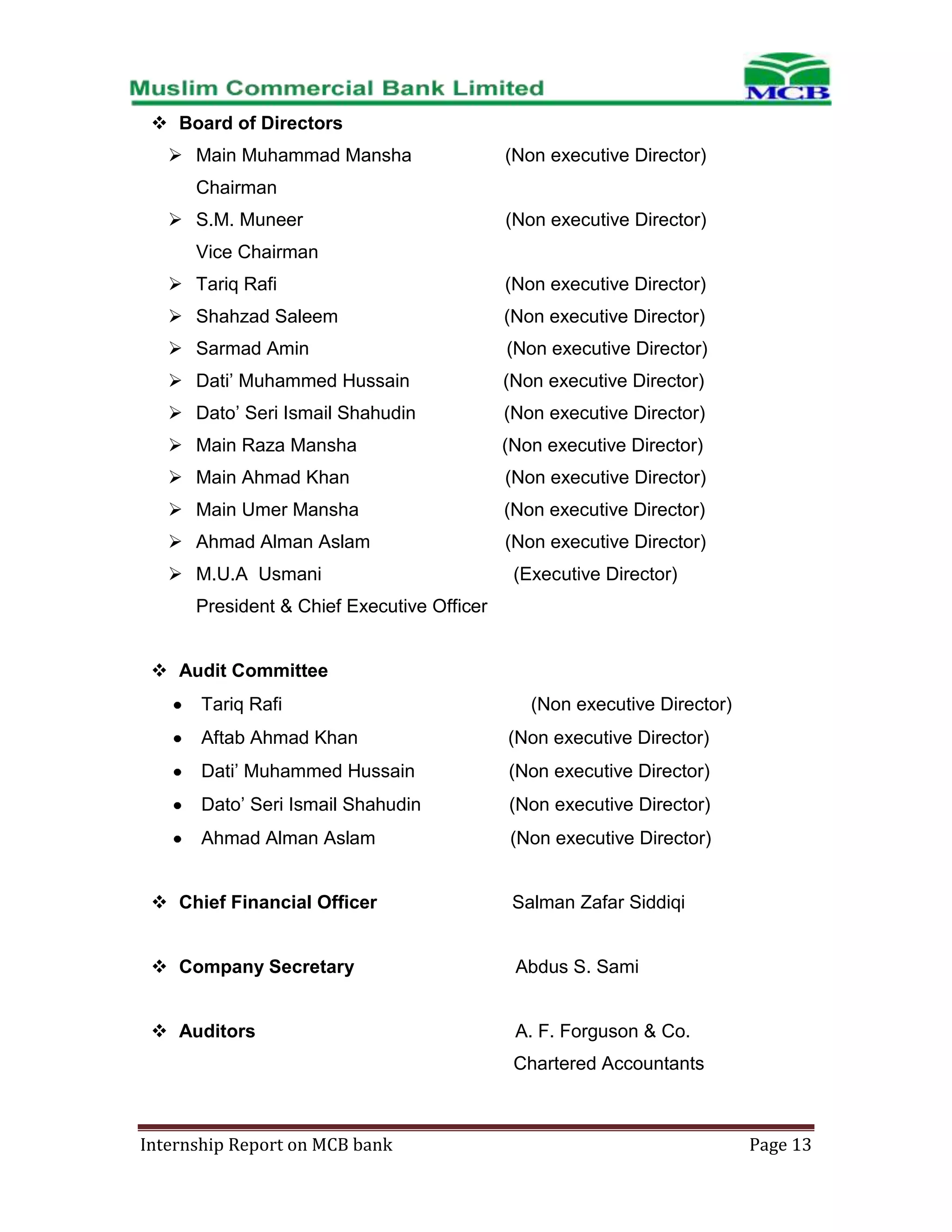  Board of Directors
 Main Muhammad Mansha

(Non executive Director)

Chairman
 S.M. Muneer

(Non executive Director)

Vice Chairman
 Tariq Rafi

(Non executive Director)

 Shahzad Saleem

(Non executive Director)

 Sarmad Amin

(Non executive Director)

 Dati’ Muhammed Hussain

(Non executive Director)

 Dato’ Seri Ismail Shahudin

(Non executive Director)

 Main Raza Mansha

(Non executive Director)

 Main Ahmad Khan

(Non executive Director)

 Main Umer Mansha

(Non executive Director)

 Ahmad Alman Aslam

(Non executive Director)

 M.U.A Usmani

(Executive Director)

President & Chief Executive Officer
 Audit Committee
Tariq Rafi

(Non executive Director)

Aftab Ahmad Khan

(Non executive Director)

Dati’ Muhammed Hussain

(Non executive Director)

Dato’ Seri Ismail Shahudin

(Non executive Director)

Ahmad Alman Aslam

(Non executive Director)

 Chief Financial Officer

Salman Zafar Siddiqi

 Company Secretary

Abdus S. Sami

 Auditors

A. F. Forguson & Co.
Chartered Accountants

Internship Report on MCB bank

Page 13

 