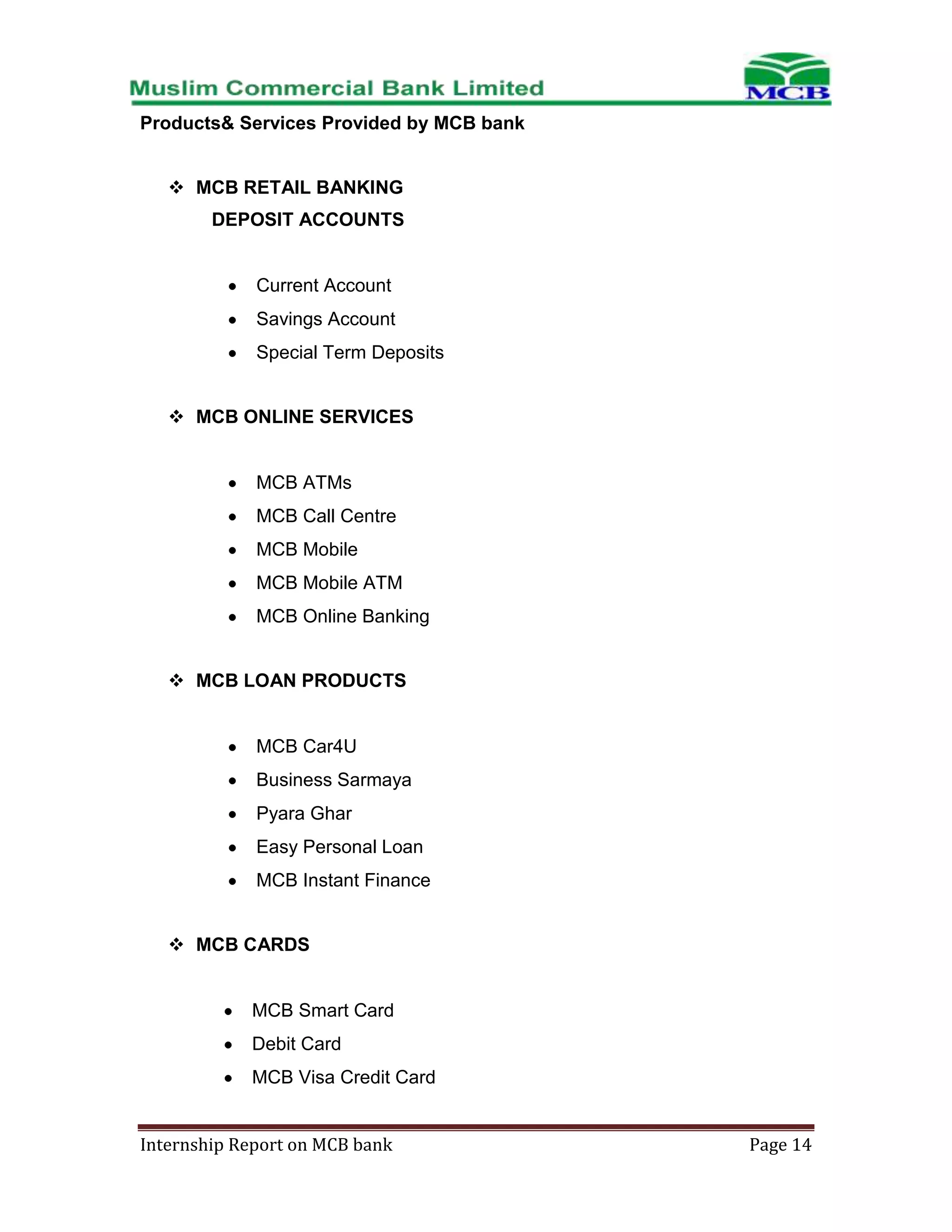 Products& Services Provided by MCB bank
 MCB RETAIL BANKING
DEPOSIT ACCOUNTS

Current Account
Savings Account
Special Term Deposits
 MCB ONLINE SERVICES

MCB ATMs
MCB Call Centre
MCB Mobile
MCB Mobile ATM
MCB Online Banking
 MCB LOAN PRODUCTS

MCB Car4U
Business Sarmaya
Pyara Ghar
Easy Personal Loan
MCB Instant Finance
 MCB CARDS

MCB Smart Card
Debit Card
MCB Visa Credit Card
Internship Report on MCB bank

Page 14

 