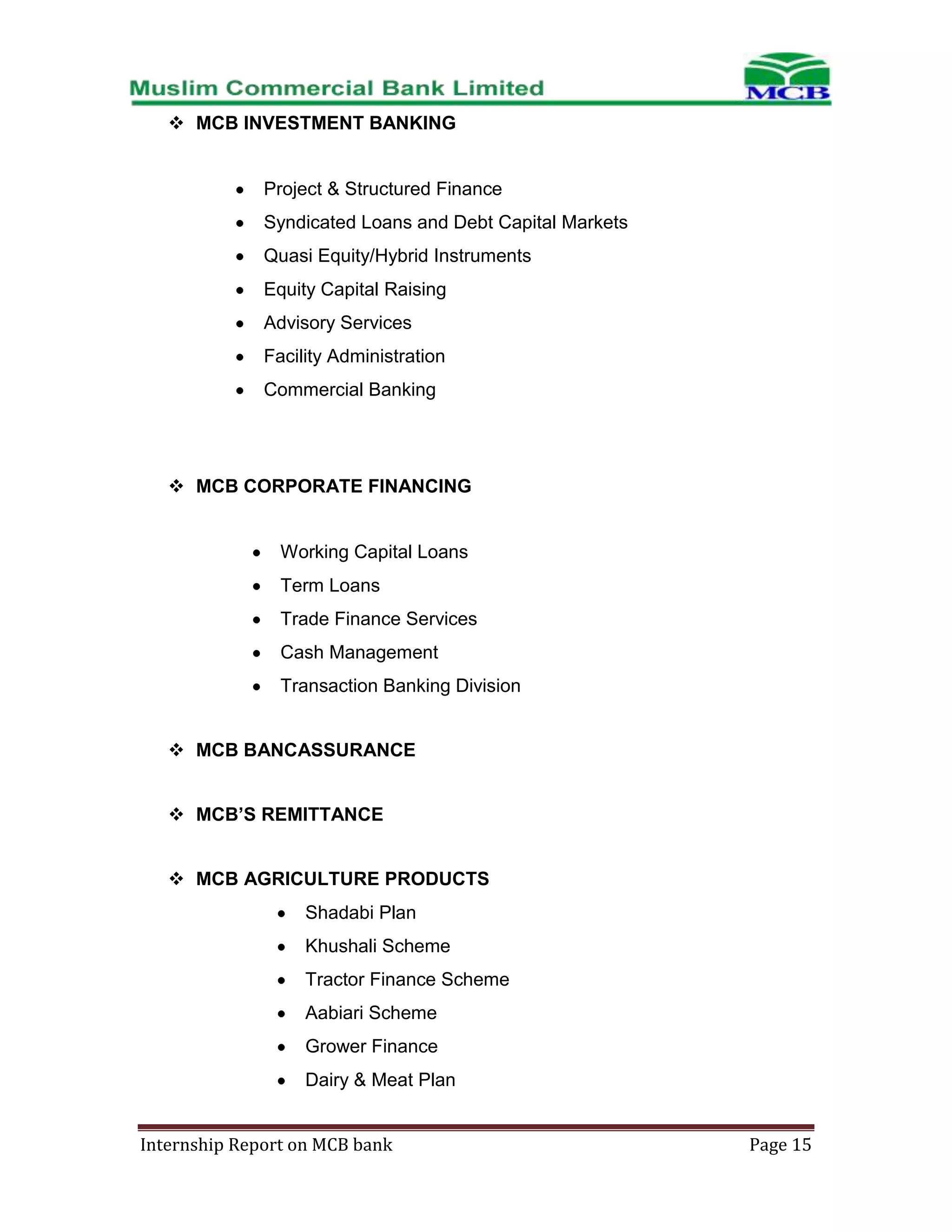  MCB INVESTMENT BANKING

Project & Structured Finance
Syndicated Loans and Debt Capital Markets
Quasi Equity/Hybrid Instruments
Equity Capital Raising
Advisory Services
Facility Administration
Commercial Banking

 MCB CORPORATE FINANCING

Working Capital Loans
Term Loans
Trade Finance Services
Cash Management
Transaction Banking Division
 MCB BANCASSURANCE
 MCB’S REMITTANCE
 MCB AGRICULTURE PRODUCTS
Shadabi Plan
Khushali Scheme
Tractor Finance Scheme
Aabiari Scheme
Grower Finance
Dairy & Meat Plan
Internship Report on MCB bank

Page 15

 