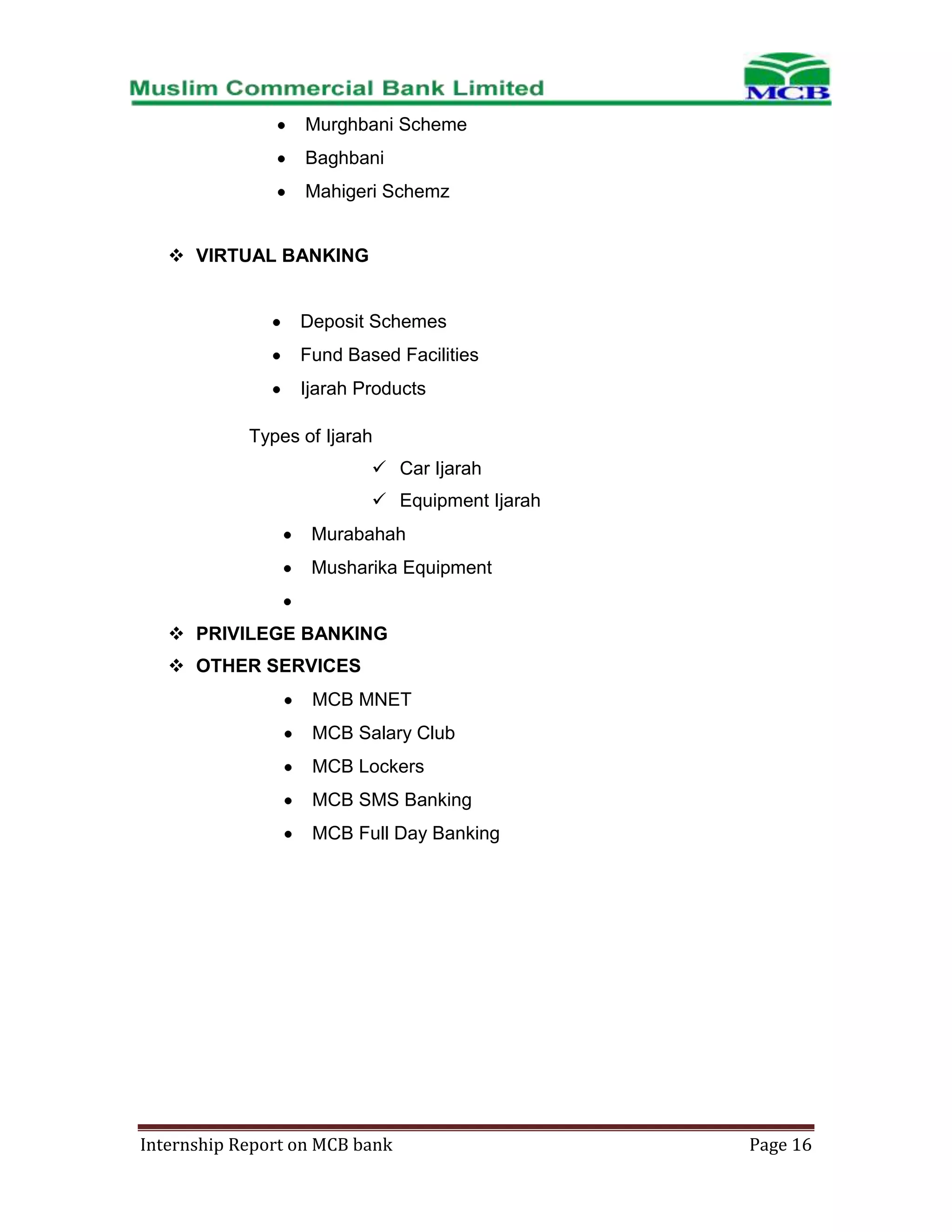 Murghbani Scheme
Baghbani
Mahigeri Schemz
 VIRTUAL BANKING

Deposit Schemes
Fund Based Facilities
Ijarah Products
Types of Ijarah
 Car Ijarah
 Equipment Ijarah
Murabahah
Musharika Equipment
 PRIVILEGE BANKING
 OTHER SERVICES
MCB MNET
MCB Salary Club
MCB Lockers
MCB SMS Banking
MCB Full Day Banking

Internship Report on MCB bank

Page 16

 