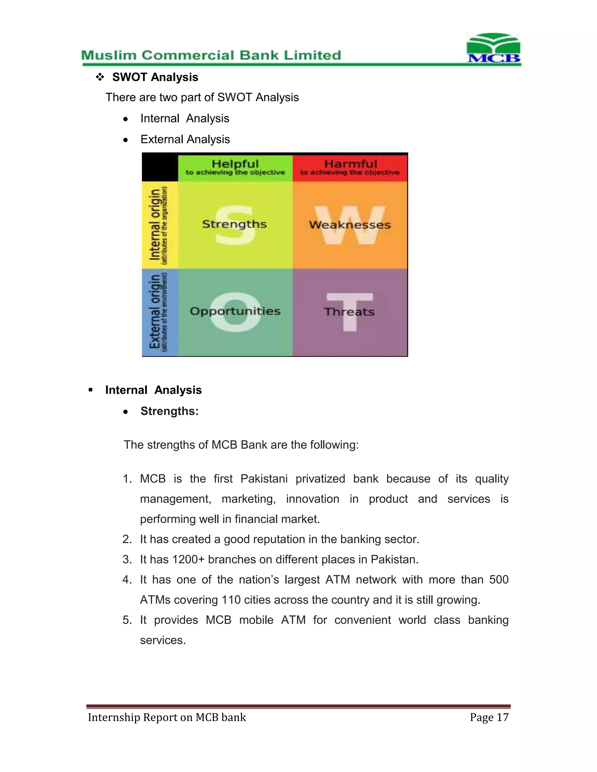  SWOT Analysis
There are two part of SWOT Analysis
Internal Analysis
External Analysis



Internal Analysis
Strengths:
The strengths of MCB Bank are the following:
1. MCB is the first Pakistani privatized bank because of its quality
management, marketing, innovation in product and services is
performing well in financial market.
2. It has created a good reputation in the banking sector.
3. It has 1200+ branches on different places in Pakistan.
4. It has one of the nation’s largest ATM network with more than 500
ATMs covering 110 cities across the country and it is still growing.
5. It provides MCB mobile ATM for convenient world class banking
services.

Internship Report on MCB bank

Page 17

 