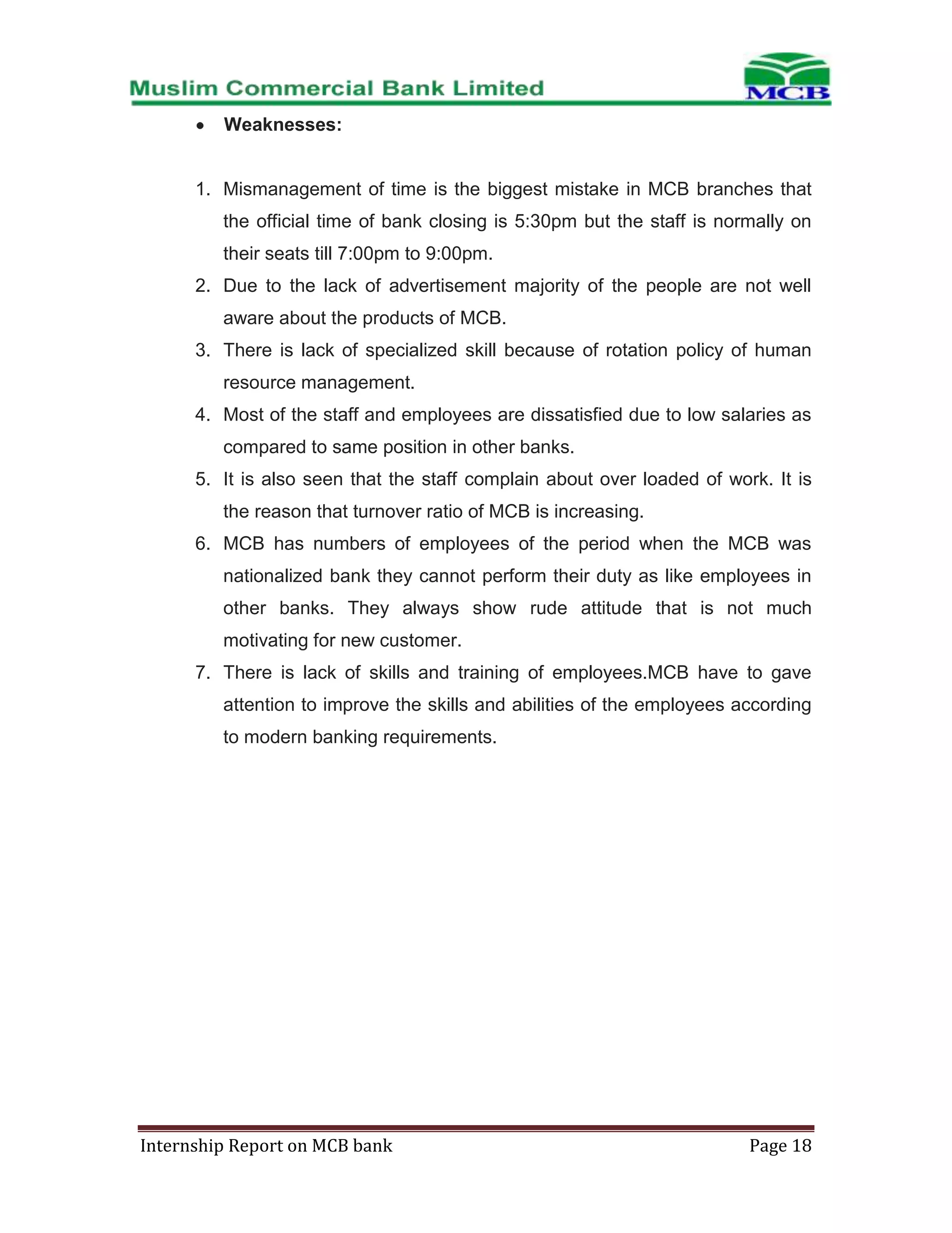Weaknesses:

1. Mismanagement of time is the biggest mistake in MCB branches that
the official time of bank closing is 5:30pm but the staff is normally on
their seats till 7:00pm to 9:00pm.
2. Due to the lack of advertisement majority of the people are not well
aware about the products of MCB.
3. There is lack of specialized skill because of rotation policy of human
resource management.
4. Most of the staff and employees are dissatisfied due to low salaries as
compared to same position in other banks.
5. It is also seen that the staff complain about over loaded of work. It is
the reason that turnover ratio of MCB is increasing.
6. MCB has numbers of employees of the period when the MCB was
nationalized bank they cannot perform their duty as like employees in
other banks. They always show rude attitude that is not much
motivating for new customer.
7. There is lack of skills and training of employees.MCB have to gave
attention to improve the skills and abilities of the employees according
to modern banking requirements.

Internship Report on MCB bank

Page 18

 