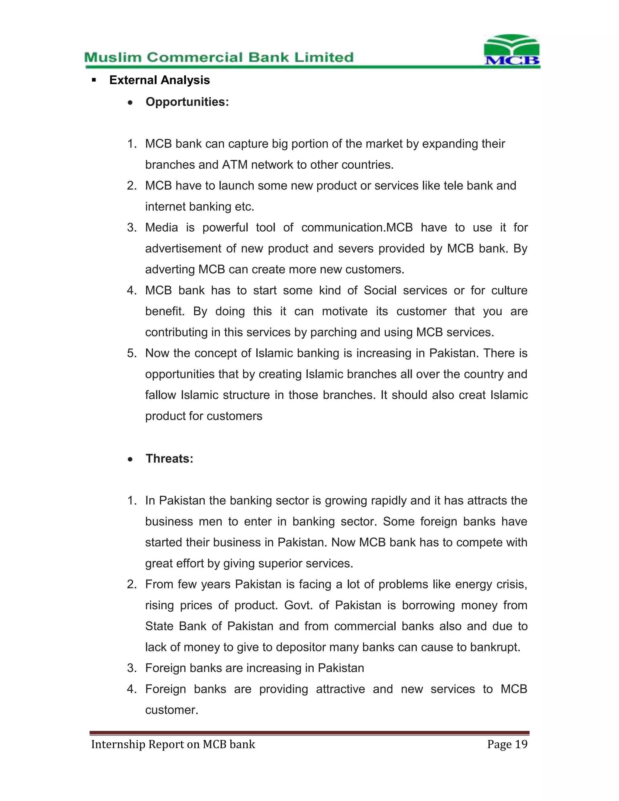 

External Analysis
Opportunities:

1. MCB bank can capture big portion of the market by expanding their
branches and ATM network to other countries.
2. MCB have to launch some new product or services like tele bank and
internet banking etc.
3. Media is powerful tool of communication.MCB have to use it for
advertisement of new product and severs provided by MCB bank. By
adverting MCB can create more new customers.
4. MCB bank has to start some kind of Social services or for culture
benefit. By doing this it can motivate its customer that you are
contributing in this services by parching and using MCB services.
5. Now the concept of Islamic banking is increasing in Pakistan. There is
opportunities that by creating Islamic branches all over the country and
fallow Islamic structure in those branches. It should also creat Islamic
product for customers

Threats:

1. In Pakistan the banking sector is growing rapidly and it has attracts the
business men to enter in banking sector. Some foreign banks have
started their business in Pakistan. Now MCB bank has to compete with
great effort by giving superior services.
2. From few years Pakistan is facing a lot of problems like energy crisis,
rising prices of product. Govt. of Pakistan is borrowing money from
State Bank of Pakistan and from commercial banks also and due to
lack of money to give to depositor many banks can cause to bankrupt.
3. Foreign banks are increasing in Pakistan
4. Foreign banks are providing attractive and new services to MCB
customer.
Internship Report on MCB bank

Page 19

 