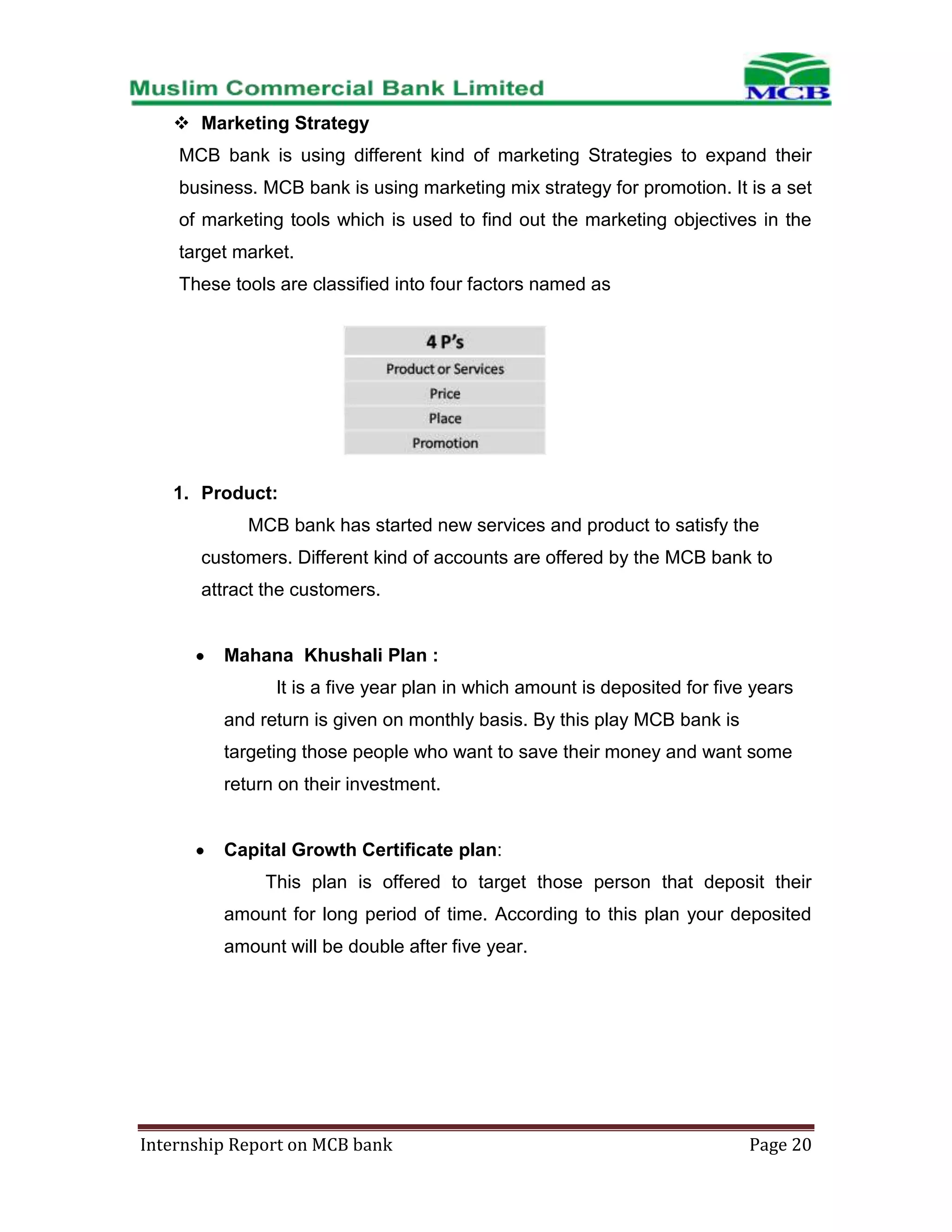  Marketing Strategy
MCB bank is using different kind of marketing Strategies to expand their
business. MCB bank is using marketing mix strategy for promotion. It is a set
of marketing tools which is used to find out the marketing objectives in the
target market.
These tools are classified into four factors named as

1. Product:
MCB bank has started new services and product to satisfy the
customers. Different kind of accounts are offered by the MCB bank to
attract the customers.

Mahana Khushali Plan :
It is a five year plan in which amount is deposited for five years
and return is given on monthly basis. By this play MCB bank is
targeting those people who want to save their money and want some
return on their investment.

Capital Growth Certificate plan:
This plan is offered to target those person that deposit their
amount for long period of time. According to this plan your deposited
amount will be double after five year.

Internship Report on MCB bank

Page 20

 