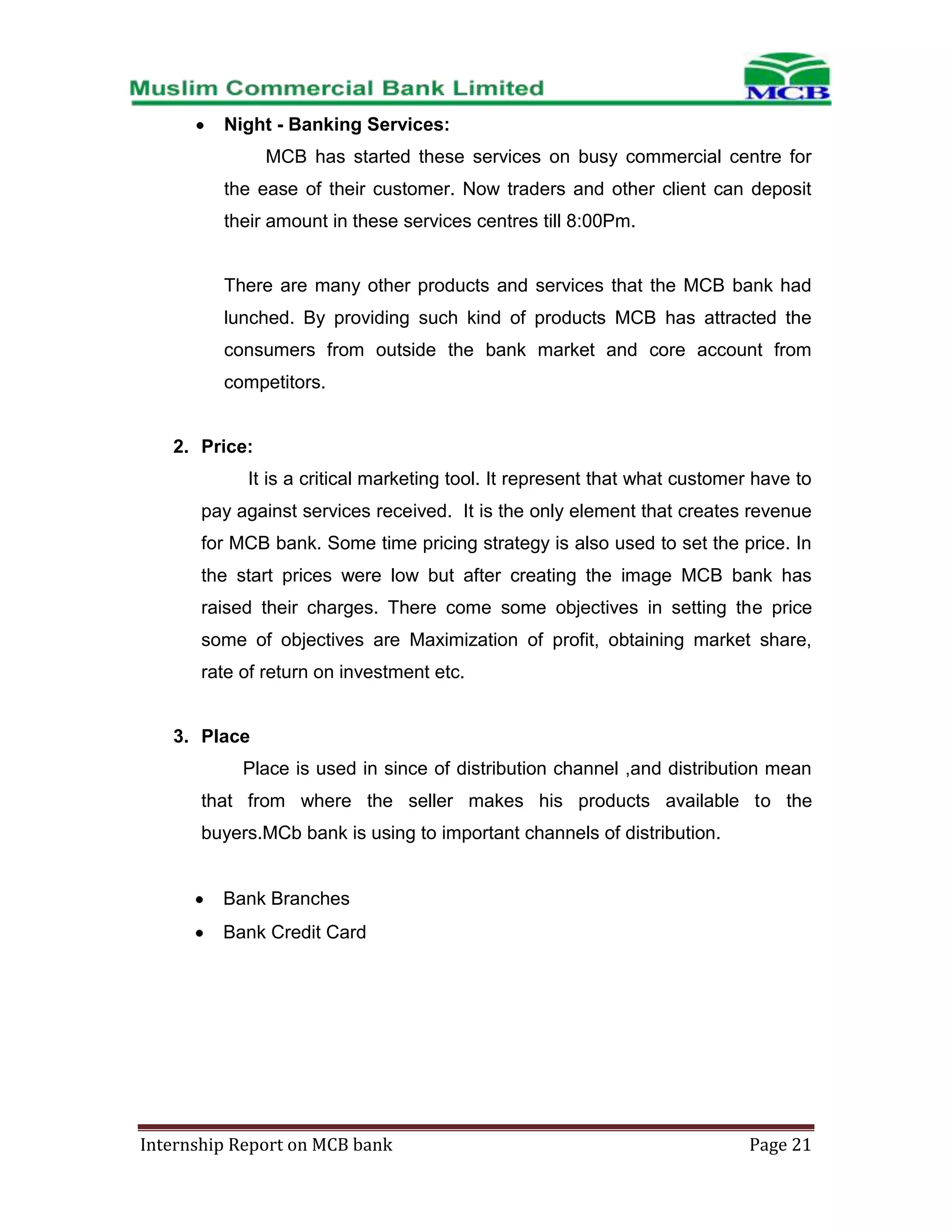 Night - Banking Services:
MCB has started these services on busy commercial centre for
the ease of their customer. Now traders and other client can deposit
their amount in these services centres till 8:00Pm.

There are many other products and services that the MCB bank had
lunched. By providing such kind of products MCB has attracted the
consumers from outside the bank market and core account from
competitors.

2. Price:
It is a critical marketing tool. It represent that what customer have to
pay against services received. It is the only element that creates revenue
for MCB bank. Some time pricing strategy is also used to set the price. In
the start prices were low but after creating the image MCB bank has
raised their charges. There come some objectives in setting the price
some of objectives are Maximization of profit, obtaining market share,
rate of return on investment etc.

3. Place
Place is used in since of distribution channel ,and distribution mean
that from where the seller makes his products available to the
buyers.MCb bank is using to important channels of distribution.

Bank Branches
Bank Credit Card

Internship Report on MCB bank

Page 21

 