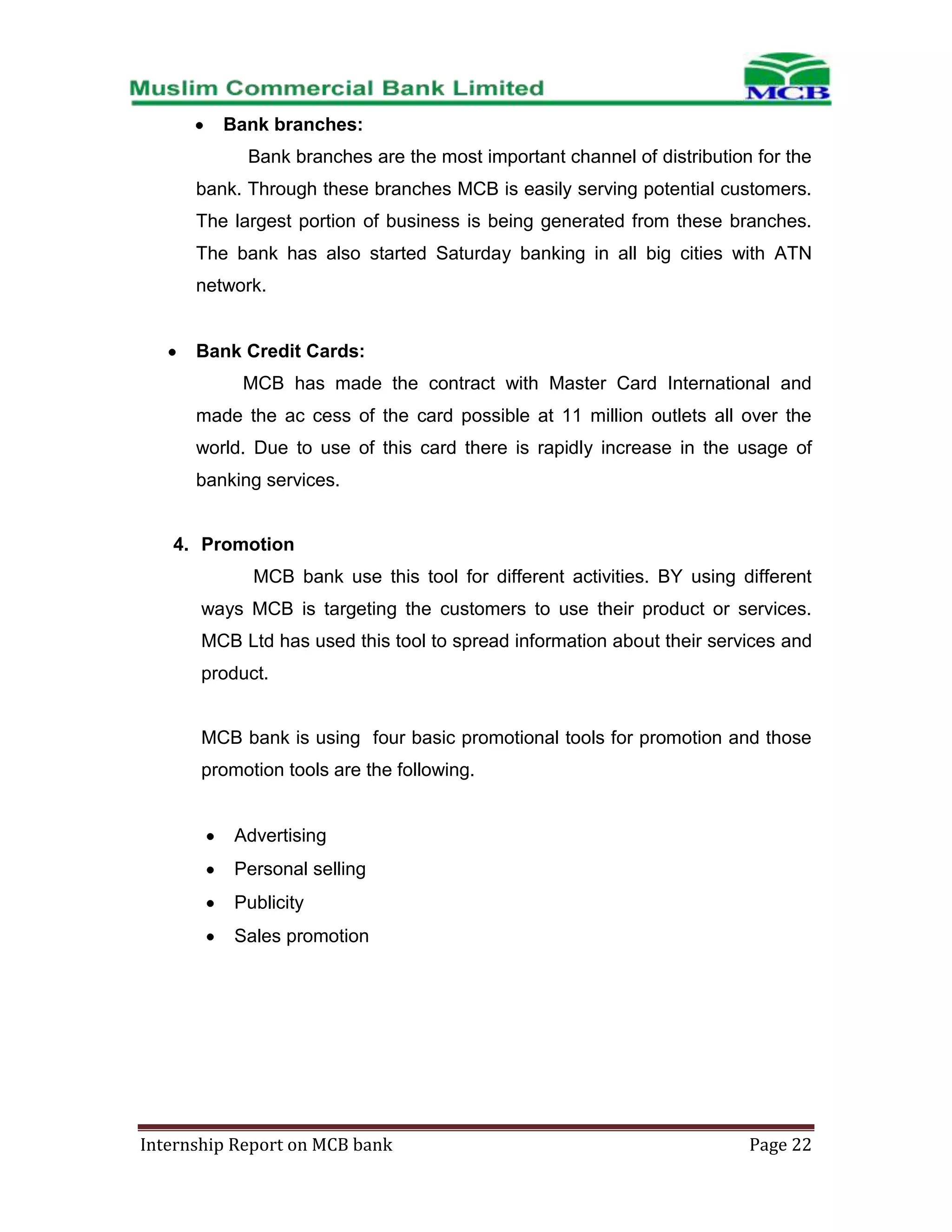 Bank branches:
Bank branches are the most important channel of distribution for the
bank. Through these branches MCB is easily serving potential customers.
The largest portion of business is being generated from these branches.
The bank has also started Saturday banking in all big cities with ATN
network.

Bank Credit Cards:
MCB has made the contract with Master Card International and
made the ac cess of the card possible at 11 million outlets all over the
world. Due to use of this card there is rapidly increase in the usage of
banking services.

4. Promotion
MCB bank use this tool for different activities. BY using different
ways MCB is targeting the customers to use their product or services.
MCB Ltd has used this tool to spread information about their services and
product.

MCB bank is using four basic promotional tools for promotion and those
promotion tools are the following.

Advertising
Personal selling
Publicity
Sales promotion

Internship Report on MCB bank

Page 22

 