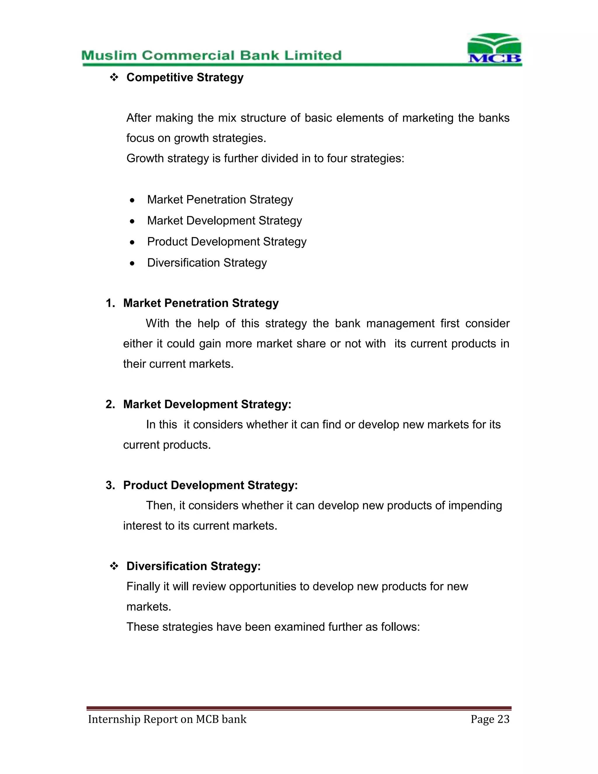  Competitive Strategy

After making the mix structure of basic elements of marketing the banks
focus on growth strategies.
Growth strategy is further divided in to four strategies:

Market Penetration Strategy
Market Development Strategy
Product Development Strategy
Diversification Strategy

1. Market Penetration Strategy
With the help of this strategy the bank management first consider
either it could gain more market share or not with its current products in
their current markets.

2. Market Development Strategy:
In this it considers whether it can find or develop new markets for its
current products.

3. Product Development Strategy:
Then, it considers whether it can develop new products of impending
interest to its current markets.
 Diversification Strategy:
Finally it will review opportunities to develop new products for new
markets.
These strategies have been examined further as follows:

Internship Report on MCB bank

Page 23

 