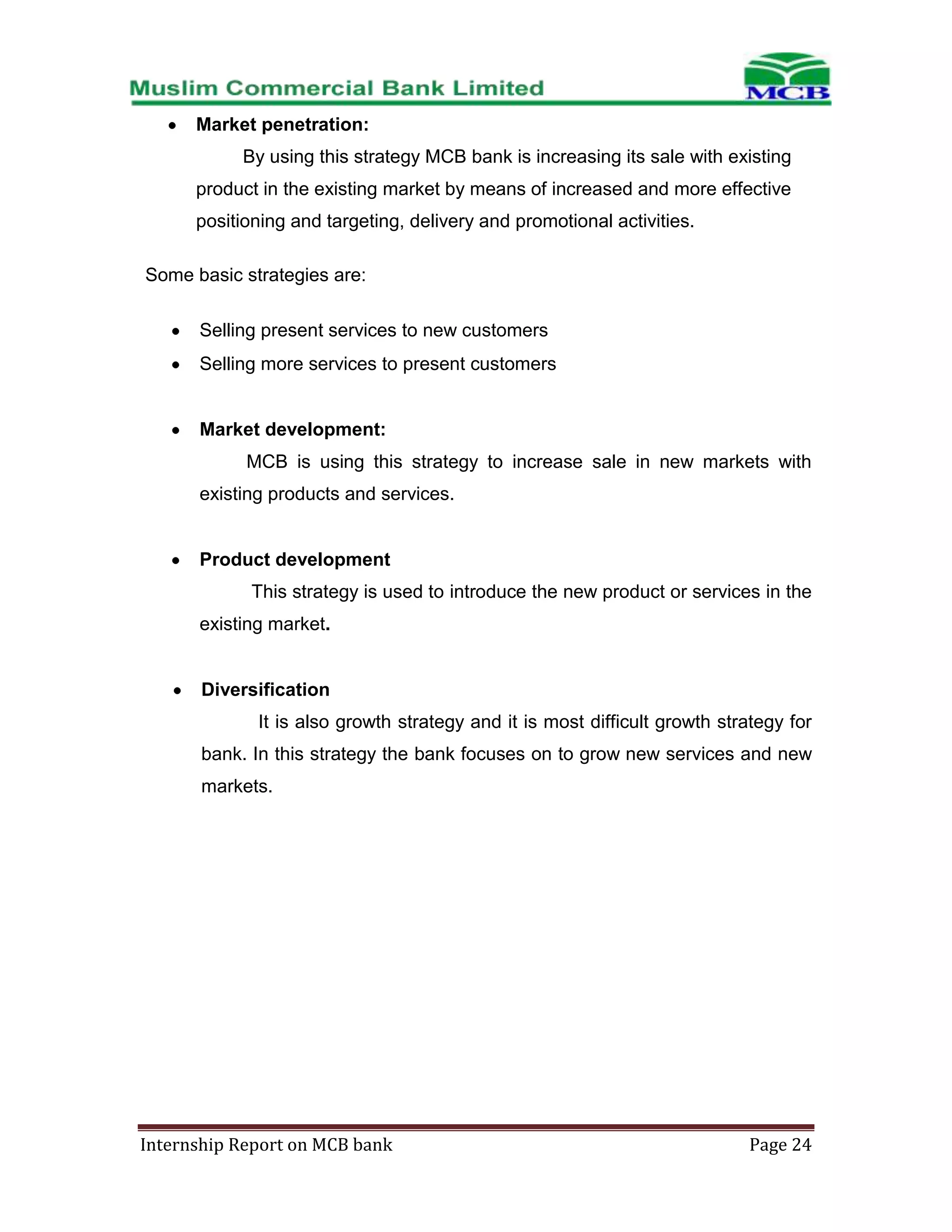 Market penetration:
By using this strategy MCB bank is increasing its sale with existing
product in the existing market by means of increased and more effective
positioning and targeting, delivery and promotional activities.
Some basic strategies are:
Selling present services to new customers
Selling more services to present customers

Market development:
MCB is using this strategy to increase sale in new markets with
existing products and services.

Product development
This strategy is used to introduce the new product or services in the
existing market.

Diversification
It is also growth strategy and it is most difficult growth strategy for
bank. In this strategy the bank focuses on to grow new services and new
markets.

Internship Report on MCB bank

Page 24

 