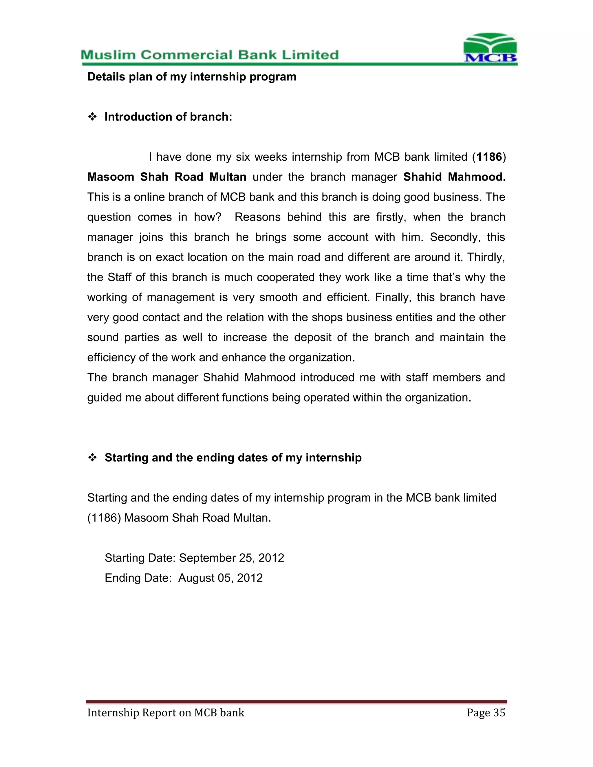 Details plan of my internship program
 Introduction of branch:

I have done my six weeks internship from MCB bank limited (1186)
Masoom Shah Road Multan under the branch manager Shahid Mahmood.
This is a online branch of MCB bank and this branch is doing good business. The
question comes in how?

Reasons behind this are firstly, when the branch

manager joins this branch he brings some account with him. Secondly, this
branch is on exact location on the main road and different are around it. Thirdly,
the Staff of this branch is much cooperated they work like a time that’s why the
working of management is very smooth and efficient. Finally, this branch have
very good contact and the relation with the shops business entities and the other
sound parties as well to increase the deposit of the branch and maintain the
efficiency of the work and enhance the organization.
The branch manager Shahid Mahmood introduced me with staff members and
guided me about different functions being operated within the organization.

 Starting and the ending dates of my internship

Starting and the ending dates of my internship program in the MCB bank limited
(1186) Masoom Shah Road Multan.

Starting Date: September 25, 2012
Ending Date: August 05, 2012

Internship Report on MCB bank

Page 35

 