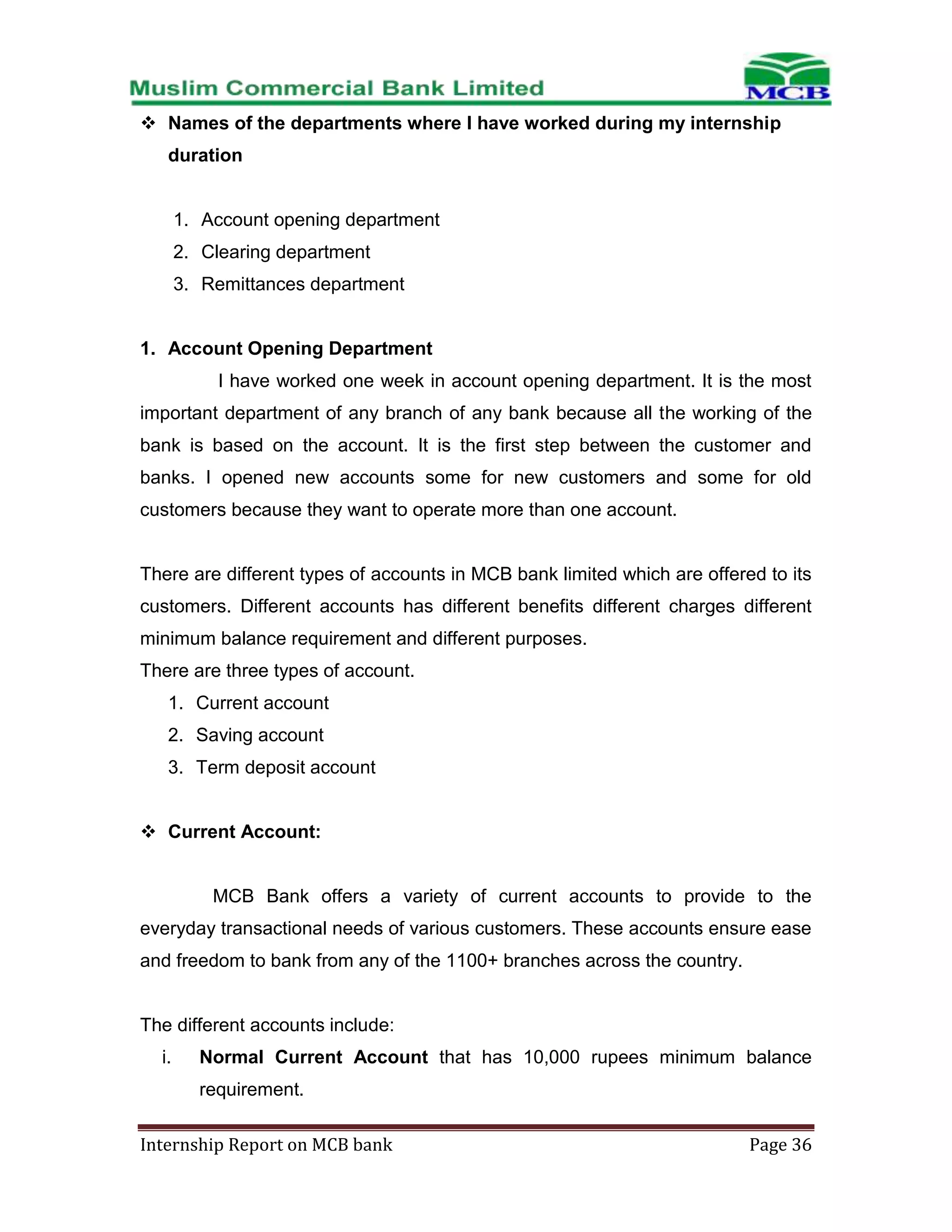  Names of the departments where I have worked during my internship
duration

1. Account opening department
2. Clearing department
3. Remittances department

1. Account Opening Department
I have worked one week in account opening department. It is the most
important department of any branch of any bank because all the working of the
bank is based on the account. It is the first step between the customer and
banks. I opened new accounts some for new customers and some for old
customers because they want to operate more than one account.

There are different types of accounts in MCB bank limited which are offered to its
customers. Different accounts has different benefits different charges different
minimum balance requirement and different purposes.
There are three types of account.
1. Current account
2. Saving account
3. Term deposit account
 Current Account:

MCB Bank offers a variety of current accounts to provide to the
everyday transactional needs of various customers. These accounts ensure ease
and freedom to bank from any of the 1100+ branches across the country.

The different accounts include:
i.

Normal Current Account that has 10,000 rupees minimum balance
requirement.

Internship Report on MCB bank

Page 36

 