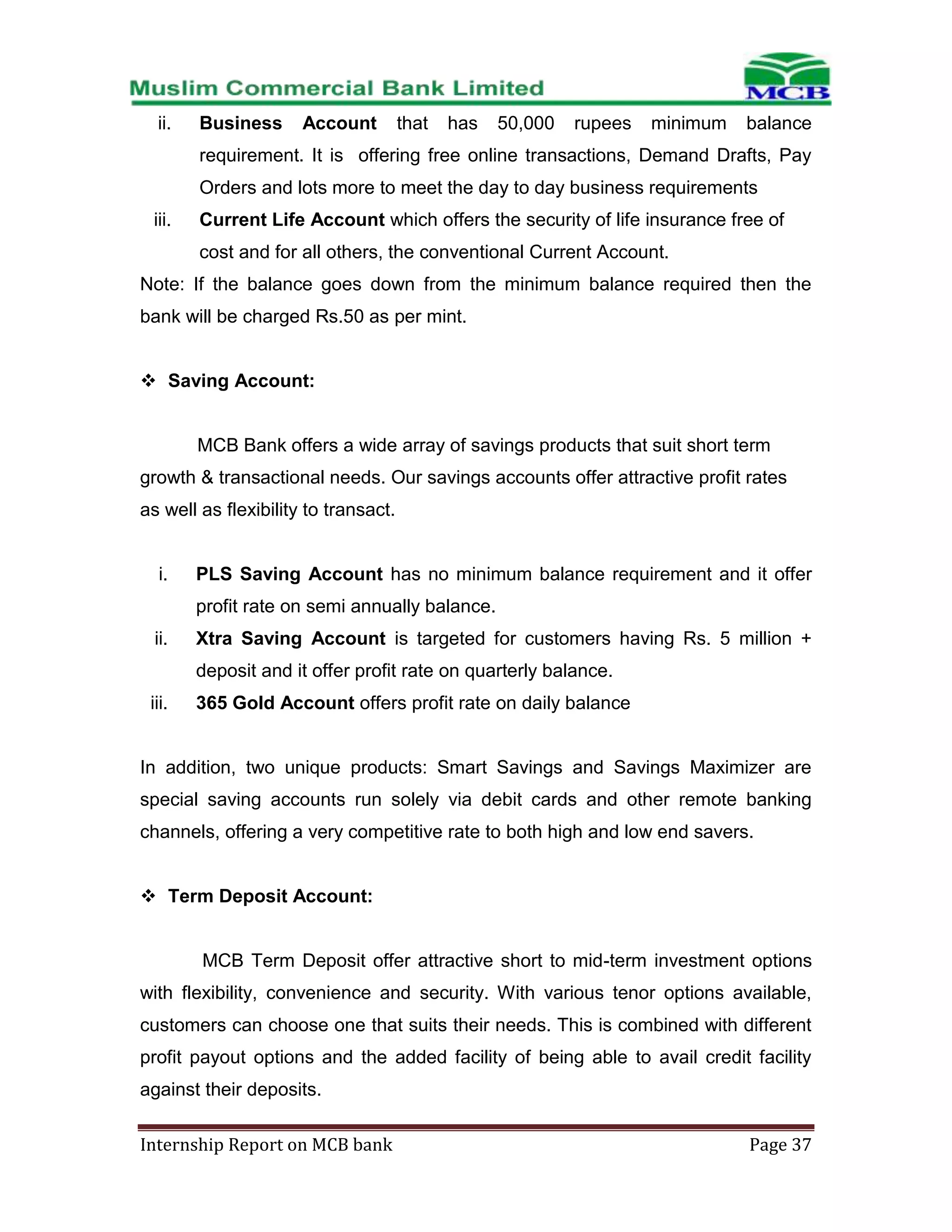 ii.

Business

Account

that

has

50,000

rupees

minimum

balance

requirement. It is offering free online transactions, Demand Drafts, Pay
Orders and lots more to meet the day to day business requirements
iii.

Current Life Account which offers the security of life insurance free of
cost and for all others, the conventional Current Account.

Note: If the balance goes down from the minimum balance required then the
bank will be charged Rs.50 as per mint.
 Saving Account:

MCB Bank offers a wide array of savings products that suit short term
growth & transactional needs. Our savings accounts offer attractive profit rates
as well as flexibility to transact.

i.

PLS Saving Account has no minimum balance requirement and it offer
profit rate on semi annually balance.

ii.

Xtra Saving Account is targeted for customers having Rs. 5 million +
deposit and it offer profit rate on quarterly balance.

iii.

365 Gold Account offers profit rate on daily balance

In addition, two unique products: Smart Savings and Savings Maximizer are
special saving accounts run solely via debit cards and other remote banking
channels, offering a very competitive rate to both high and low end savers.
 Term Deposit Account:

MCB Term Deposit offer attractive short to mid-term investment options
with flexibility, convenience and security. With various tenor options available,
customers can choose one that suits their needs. This is combined with different
profit payout options and the added facility of being able to avail credit facility
against their deposits.
Internship Report on MCB bank

Page 37

 