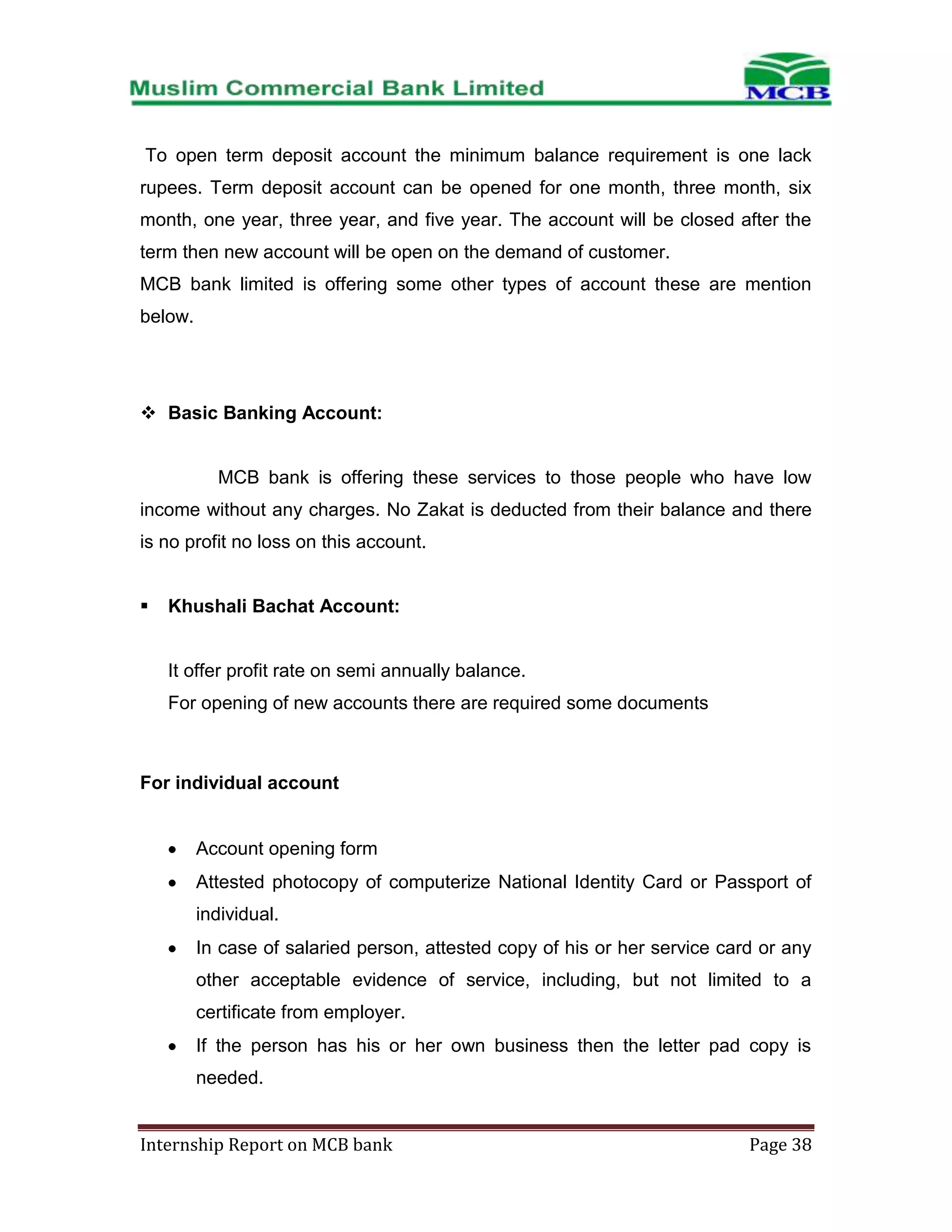 To open term deposit account the minimum balance requirement is one lack
rupees. Term deposit account can be opened for one month, three month, six
month, one year, three year, and five year. The account will be closed after the
term then new account will be open on the demand of customer.
MCB bank limited is offering some other types of account these are mention
below.

 Basic Banking Account:

MCB bank is offering these services to those people who have low
income without any charges. No Zakat is deducted from their balance and there
is no profit no loss on this account.


Khushali Bachat Account:

It offer profit rate on semi annually balance.
For opening of new accounts there are required some documents

For individual account

Account opening form
Attested photocopy of computerize National Identity Card or Passport of
individual.
In case of salaried person, attested copy of his or her service card or any
other acceptable evidence of service, including, but not limited to a
certificate from employer.
If the person has his or her own business then the letter pad copy is
needed.
Internship Report on MCB bank

Page 38

 