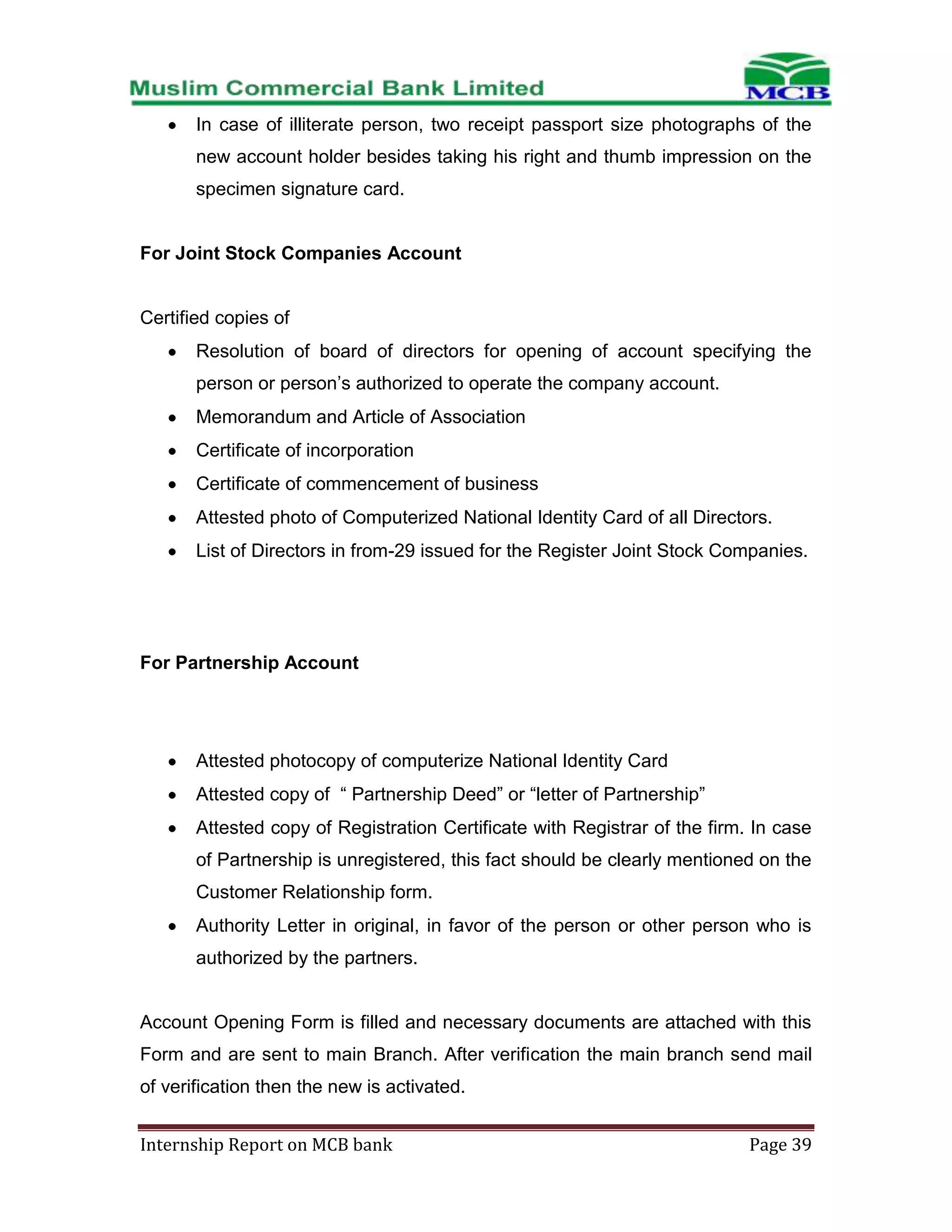 In case of illiterate person, two receipt passport size photographs of the
new account holder besides taking his right and thumb impression on the
specimen signature card.

For Joint Stock Companies Account

Certified copies of
Resolution of board of directors for opening of account specifying the
person or person’s authorized to operate the company account.
Memorandum and Article of Association
Certificate of incorporation
Certificate of commencement of business
Attested photo of Computerized National Identity Card of all Directors.
List of Directors in from-29 issued for the Register Joint Stock Companies.

For Partnership Account

Attested photocopy of computerize National Identity Card
Attested copy of “ Partnership Deed” or “letter of Partnership”
Attested copy of Registration Certificate with Registrar of the firm. In case
of Partnership is unregistered, this fact should be clearly mentioned on the
Customer Relationship form.
Authority Letter in original, in favor of the person or other person who is
authorized by the partners.

Account Opening Form is filled and necessary documents are attached with this
Form and are sent to main Branch. After verification the main branch send mail
of verification then the new is activated.
Internship Report on MCB bank

Page 39

 