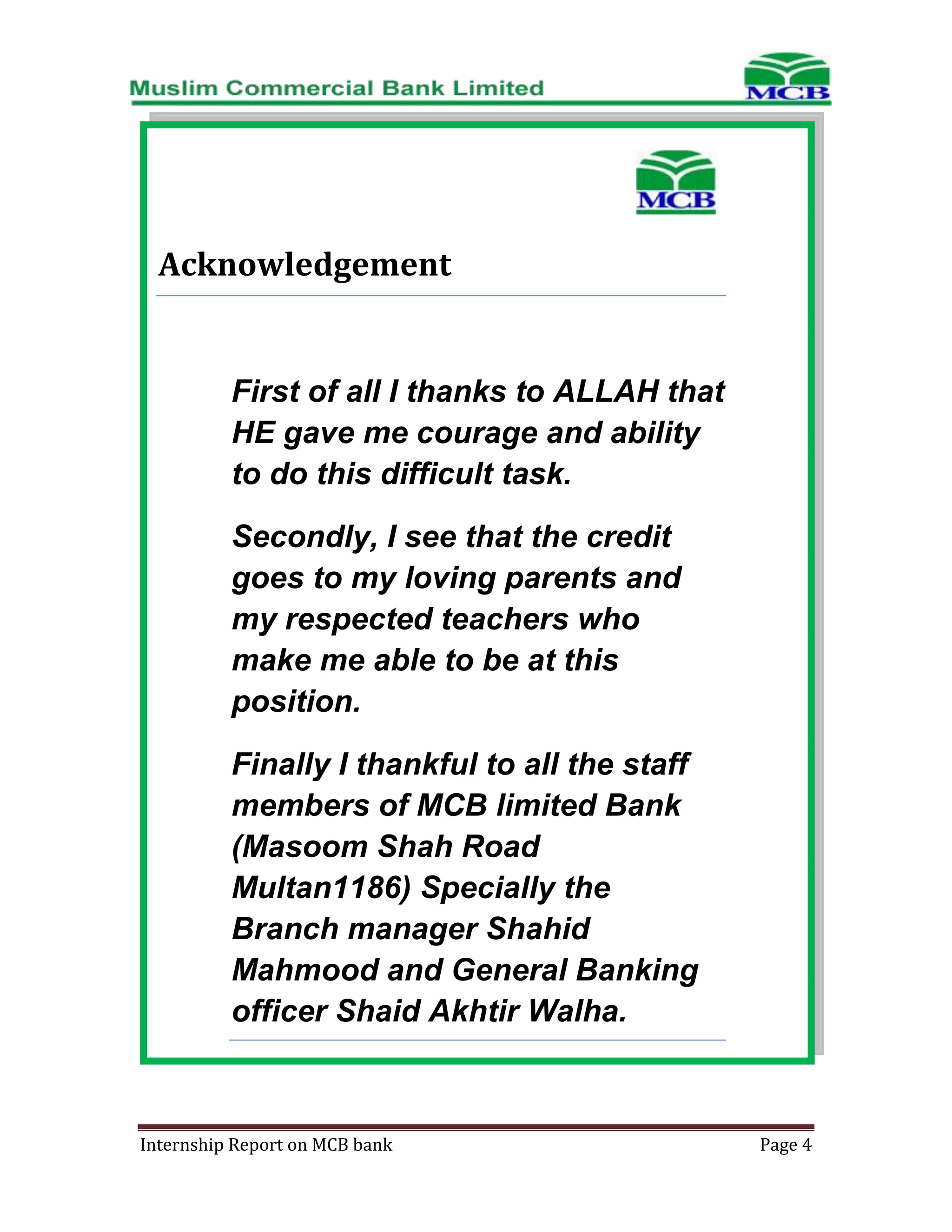 Acknowledgement

First of all I thanks to ALLAH that
HE gave me courage and ability
to do this difficult task.
Secondly, I see that the credit
goes to my loving parents and
my respected teachers who
make me able to be at this
position.
Finally I thankful to all the staff
members of MCB limited Bank
(Masoom Shah Road
Multan1186) Specially the
Branch manager Shahid
Mahmood and General Banking
officer Shaid Akhtir Walha.

Internship Report on MCB bank

Page 4

 