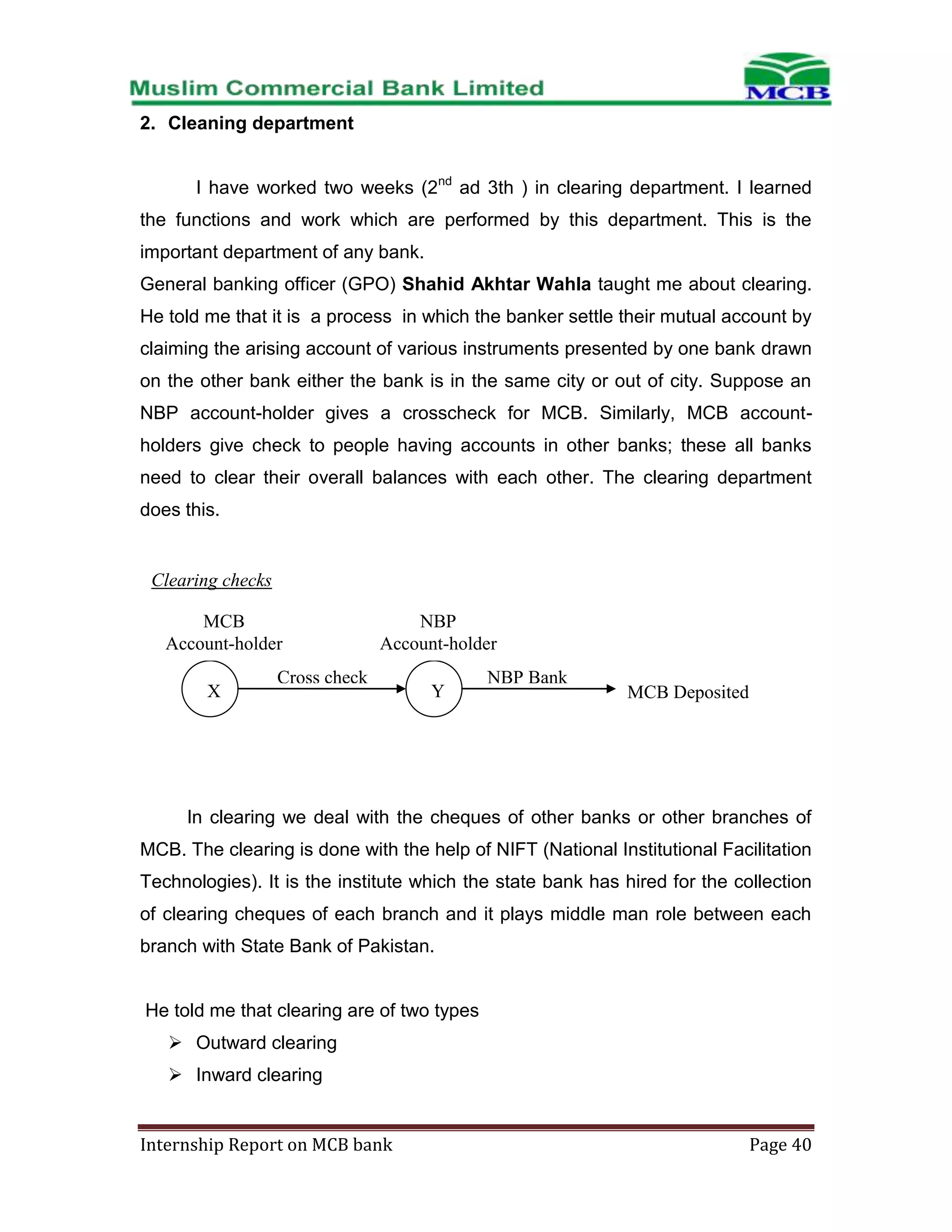 2. Cleaning department
I have worked two weeks (2nd ad 3th ) in clearing department. I learned
the functions and work which are performed by this department. This is the
important department of any bank.
General banking officer (GPO) Shahid Akhtar Wahla taught me about clearing.
He told me that it is a process in which the banker settle their mutual account by
claiming the arising account of various instruments presented by one bank drawn
on the other bank either the bank is in the same city or out of city. Suppose an
NBP account-holder gives a crosscheck for MCB. Similarly, MCB accountholders give check to people having accounts in other banks; these all banks
need to clear their overall balances with each other. The clearing department
does this.

Clearing checks
MCB
Account-holder
X

NBP
Account-holder

Cross check

Y

NBP Bank

MCB Deposited

In clearing we deal with the cheques of other banks or other branches of
MCB. The clearing is done with the help of NIFT (National Institutional Facilitation
Technologies). It is the institute which the state bank has hired for the collection
of clearing cheques of each branch and it plays middle man role between each
branch with State Bank of Pakistan.

He told me that clearing are of two types
 Outward clearing
 Inward clearing

Internship Report on MCB bank

Page 40

 