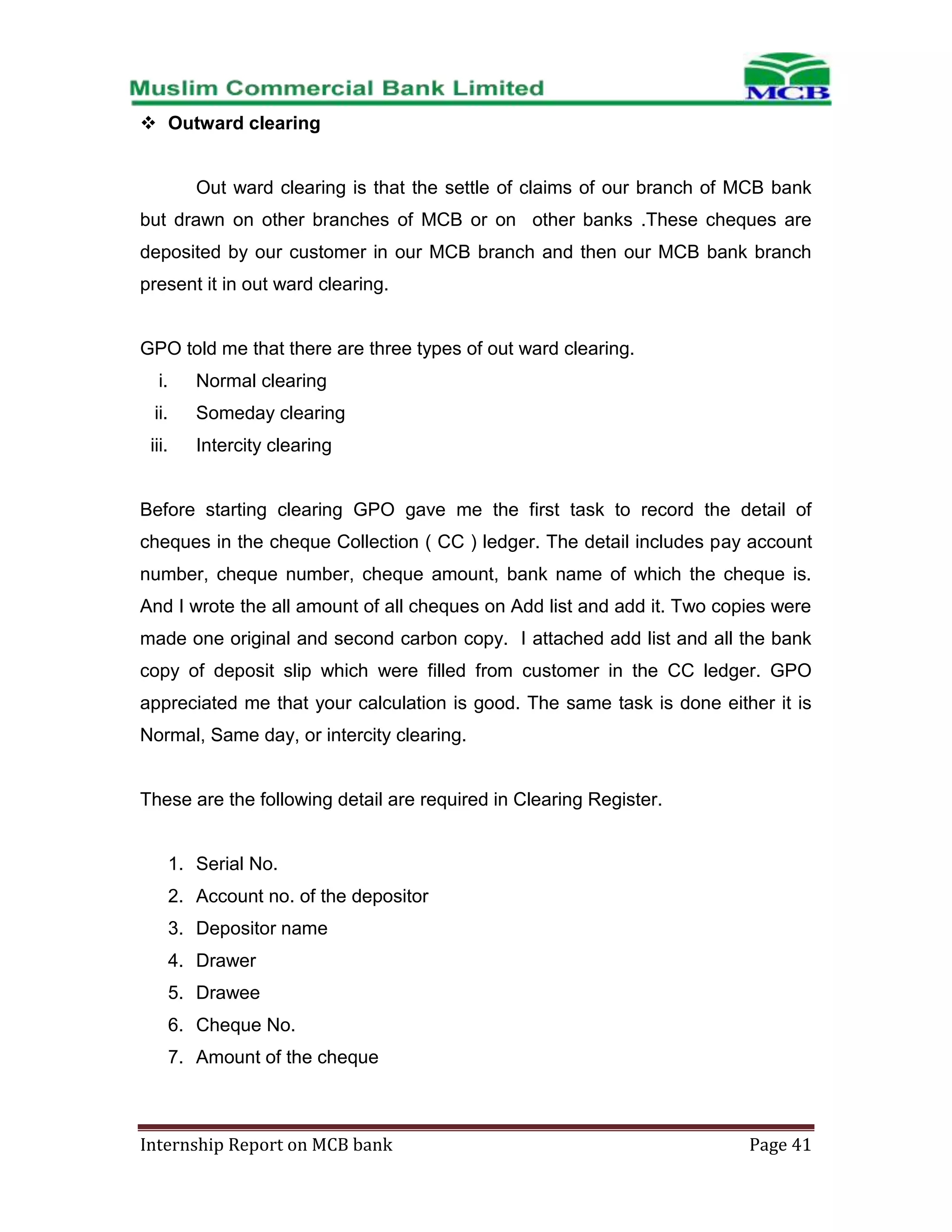  Outward clearing

Out ward clearing is that the settle of claims of our branch of MCB bank
but drawn on other branches of MCB or on other banks .These cheques are
deposited by our customer in our MCB branch and then our MCB bank branch
present it in out ward clearing.

GPO told me that there are three types of out ward clearing.
i.

Normal clearing

ii.

Someday clearing

iii.

Intercity clearing

Before starting clearing GPO gave me the first task to record the detail of
cheques in the cheque Collection ( CC ) ledger. The detail includes pay account
number, cheque number, cheque amount, bank name of which the cheque is.
And I wrote the all amount of all cheques on Add list and add it. Two copies were
made one original and second carbon copy. I attached add list and all the bank
copy of deposit slip which were filled from customer in the CC ledger. GPO
appreciated me that your calculation is good. The same task is done either it is
Normal, Same day, or intercity clearing.

These are the following detail are required in Clearing Register.

1. Serial No.
2. Account no. of the depositor
3. Depositor name
4. Drawer
5. Drawee
6. Cheque No.
7. Amount of the cheque

Internship Report on MCB bank

Page 41

 