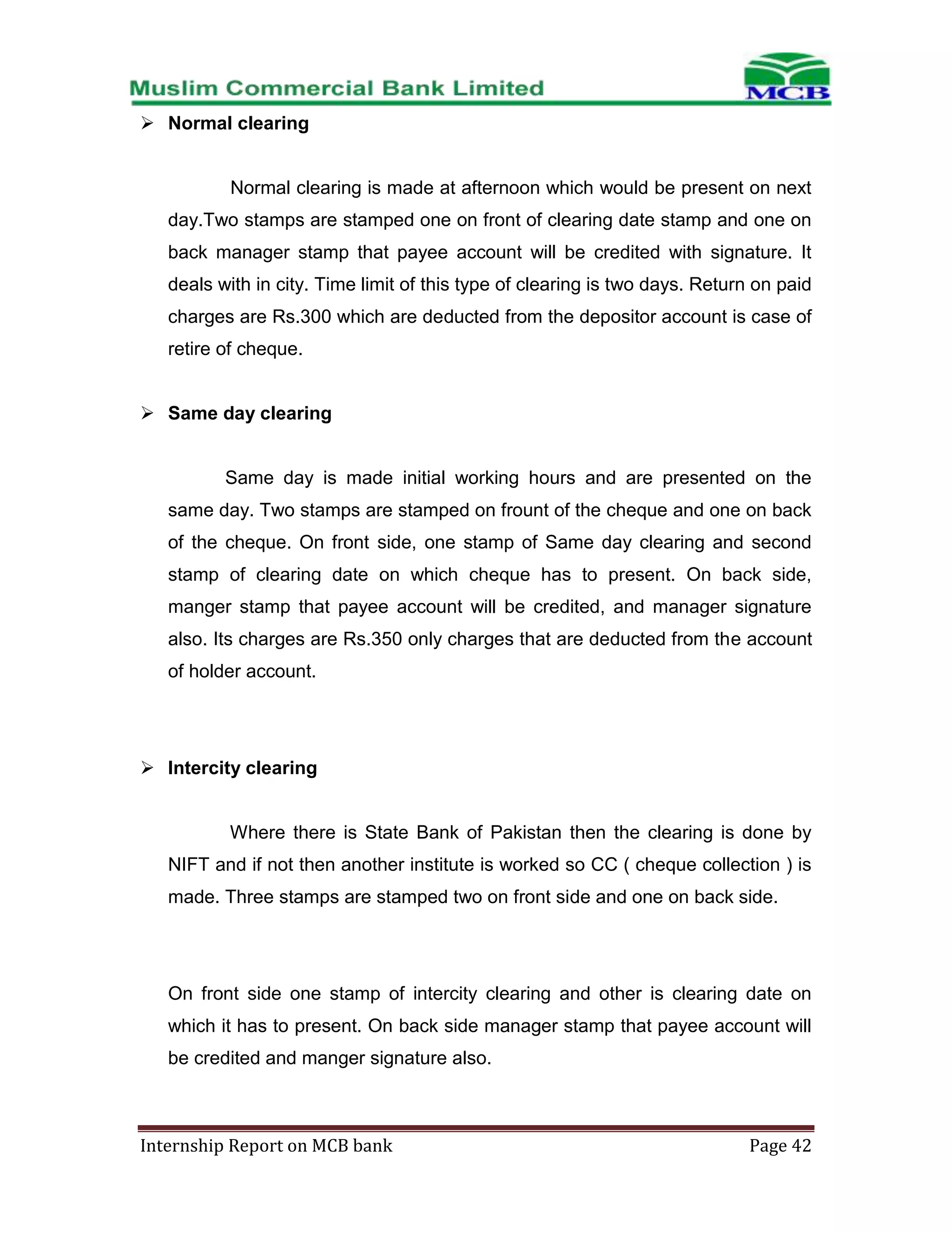  Normal clearing

Normal clearing is made at afternoon which would be present on next
day.Two stamps are stamped one on front of clearing date stamp and one on
back manager stamp that payee account will be credited with signature. It
deals with in city. Time limit of this type of clearing is two days. Return on paid
charges are Rs.300 which are deducted from the depositor account is case of
retire of cheque.
 Same day clearing

Same day is made initial working hours and are presented on the
same day. Two stamps are stamped on frount of the cheque and one on back
of the cheque. On front side, one stamp of Same day clearing and second
stamp of clearing date on which cheque has to present. On back side,
manger stamp that payee account will be credited, and manager signature
also. Its charges are Rs.350 only charges that are deducted from the account
of holder account.

 Intercity clearing

Where there is State Bank of Pakistan then the clearing is done by
NIFT and if not then another institute is worked so CC ( cheque collection ) is
made. Three stamps are stamped two on front side and one on back side.

On front side one stamp of intercity clearing and other is clearing date on
which it has to present. On back side manager stamp that payee account will
be credited and manger signature also.

Internship Report on MCB bank

Page 42

 