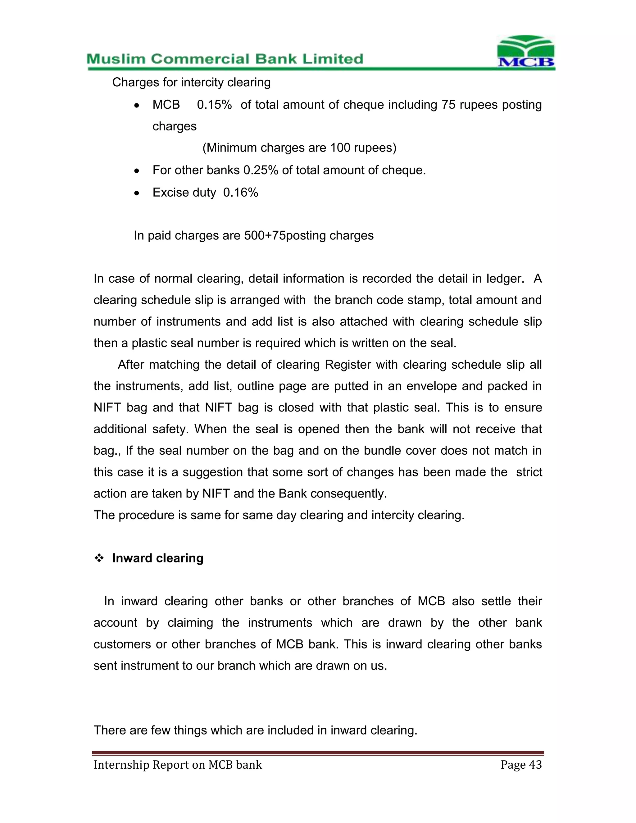 Charges for intercity clearing
MCB

0.15% of total amount of cheque including 75 rupees posting

charges
(Minimum charges are 100 rupees)
For other banks 0.25% of total amount of cheque.
Excise duty 0.16%

In paid charges are 500+75posting charges

In case of normal clearing, detail information is recorded the detail in ledger. A
clearing schedule slip is arranged with the branch code stamp, total amount and
number of instruments and add list is also attached with clearing schedule slip
then a plastic seal number is required which is written on the seal.
After matching the detail of clearing Register with clearing schedule slip all
the instruments, add list, outline page are putted in an envelope and packed in
NIFT bag and that NIFT bag is closed with that plastic seal. This is to ensure
additional safety. When the seal is opened then the bank will not receive that
bag., If the seal number on the bag and on the bundle cover does not match in
this case it is a suggestion that some sort of changes has been made the strict
action are taken by NIFT and the Bank consequently.
The procedure is same for same day clearing and intercity clearing.
 Inward clearing

In inward clearing other banks or other branches of MCB also settle their
account by claiming the instruments which are drawn by the other bank
customers or other branches of MCB bank. This is inward clearing other banks
sent instrument to our branch which are drawn on us.

There are few things which are included in inward clearing.
Internship Report on MCB bank

Page 43

 