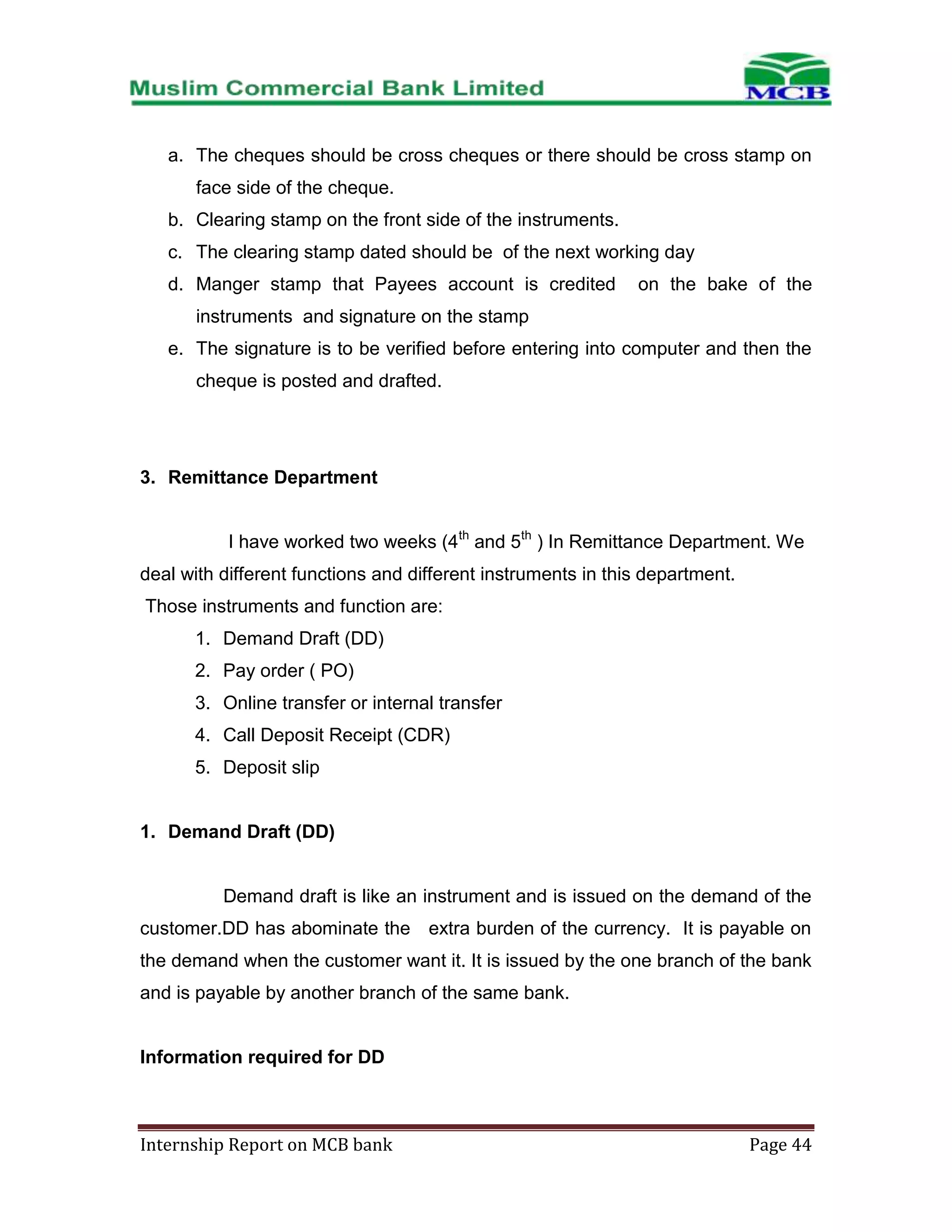 a. The cheques should be cross cheques or there should be cross stamp on
face side of the cheque.
b. Clearing stamp on the front side of the instruments.
c. The clearing stamp dated should be of the next working day
d. Manger stamp that Payees account is credited

on the bake of the

instruments and signature on the stamp
e. The signature is to be verified before entering into computer and then the
cheque is posted and drafted.

3. Remittance Department
I have worked two weeks (4th and 5th ) In Remittance Department. We
deal with different functions and different instruments in this department.
Those instruments and function are:
1. Demand Draft (DD)
2. Pay order ( PO)
3. Online transfer or internal transfer
4. Call Deposit Receipt (CDR)
5. Deposit slip

1. Demand Draft (DD)

Demand draft is like an instrument and is issued on the demand of the
customer.DD has abominate the extra burden of the currency. It is payable on
the demand when the customer want it. It is issued by the one branch of the bank
and is payable by another branch of the same bank.

Information required for DD

Internship Report on MCB bank

Page 44

 