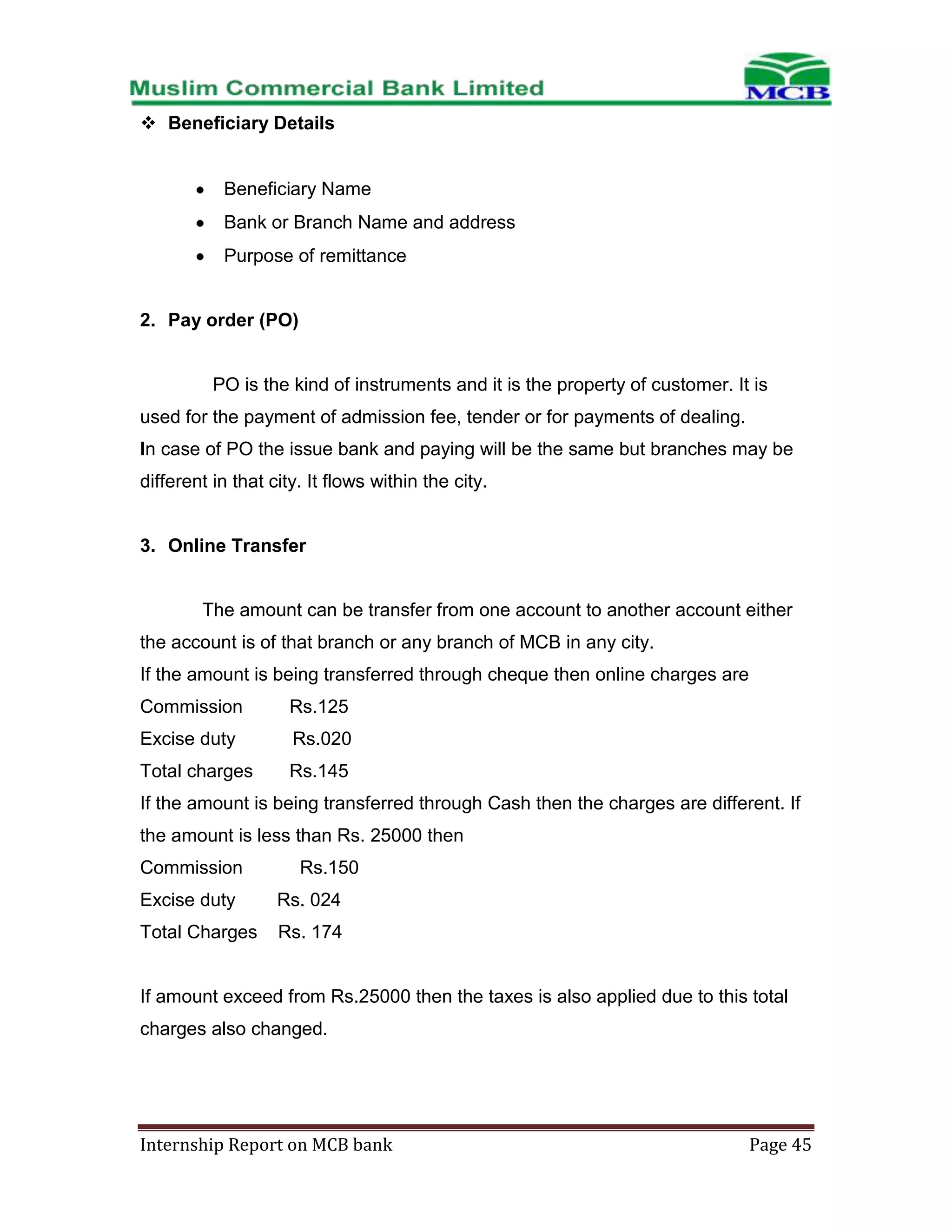  Beneficiary Details

Beneficiary Name
Bank or Branch Name and address
Purpose of remittance

2. Pay order (PO)

PO is the kind of instruments and it is the property of customer. It is
used for the payment of admission fee, tender or for payments of dealing.
In case of PO the issue bank and paying will be the same but branches may be
different in that city. It flows within the city.

3. Online Transfer

The amount can be transfer from one account to another account either
the account is of that branch or any branch of MCB in any city.
If the amount is being transferred through cheque then online charges are
Commission

Rs.125

Excise duty

Rs.020

Total charges

Rs.145

If the amount is being transferred through Cash then the charges are different. If
the amount is less than Rs. 25000 then
Commission

Rs.150

Excise duty

Rs. 024

Total Charges

Rs. 174

If amount exceed from Rs.25000 then the taxes is also applied due to this total
charges also changed.

Internship Report on MCB bank

Page 45

 