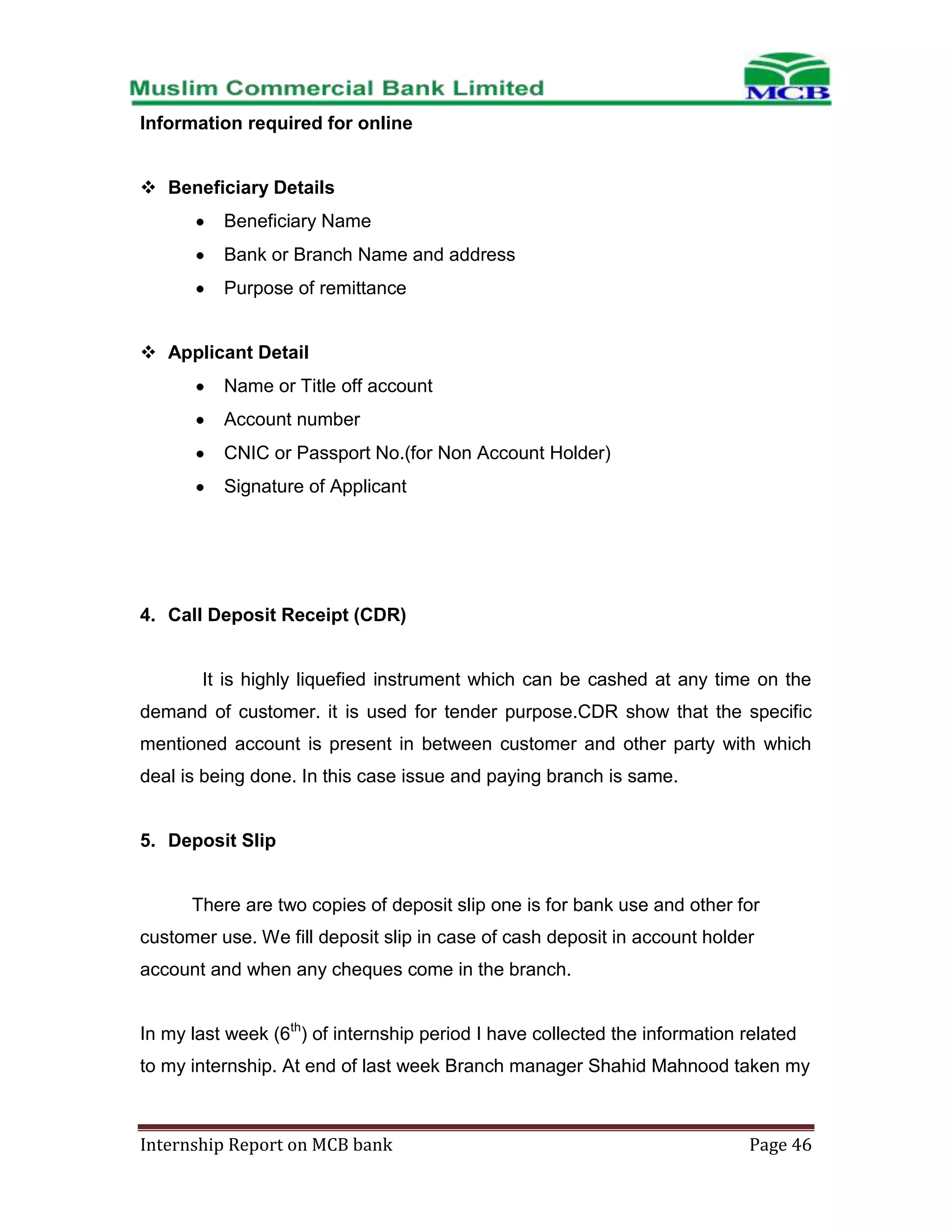 Information required for online
 Beneficiary Details
Beneficiary Name
Bank or Branch Name and address
Purpose of remittance
 Applicant Detail
Name or Title off account
Account number
CNIC or Passport No.(for Non Account Holder)
Signature of Applicant

4. Call Deposit Receipt (CDR)

It is highly liquefied instrument which can be cashed at any time on the
demand of customer. it is used for tender purpose.CDR show that the specific
mentioned account is present in between customer and other party with which
deal is being done. In this case issue and paying branch is same.

5. Deposit Slip

There are two copies of deposit slip one is for bank use and other for
customer use. We fill deposit slip in case of cash deposit in account holder
account and when any cheques come in the branch.
In my last week (6th) of internship period I have collected the information related
to my internship. At end of last week Branch manager Shahid Mahnood taken my

Internship Report on MCB bank

Page 46

 