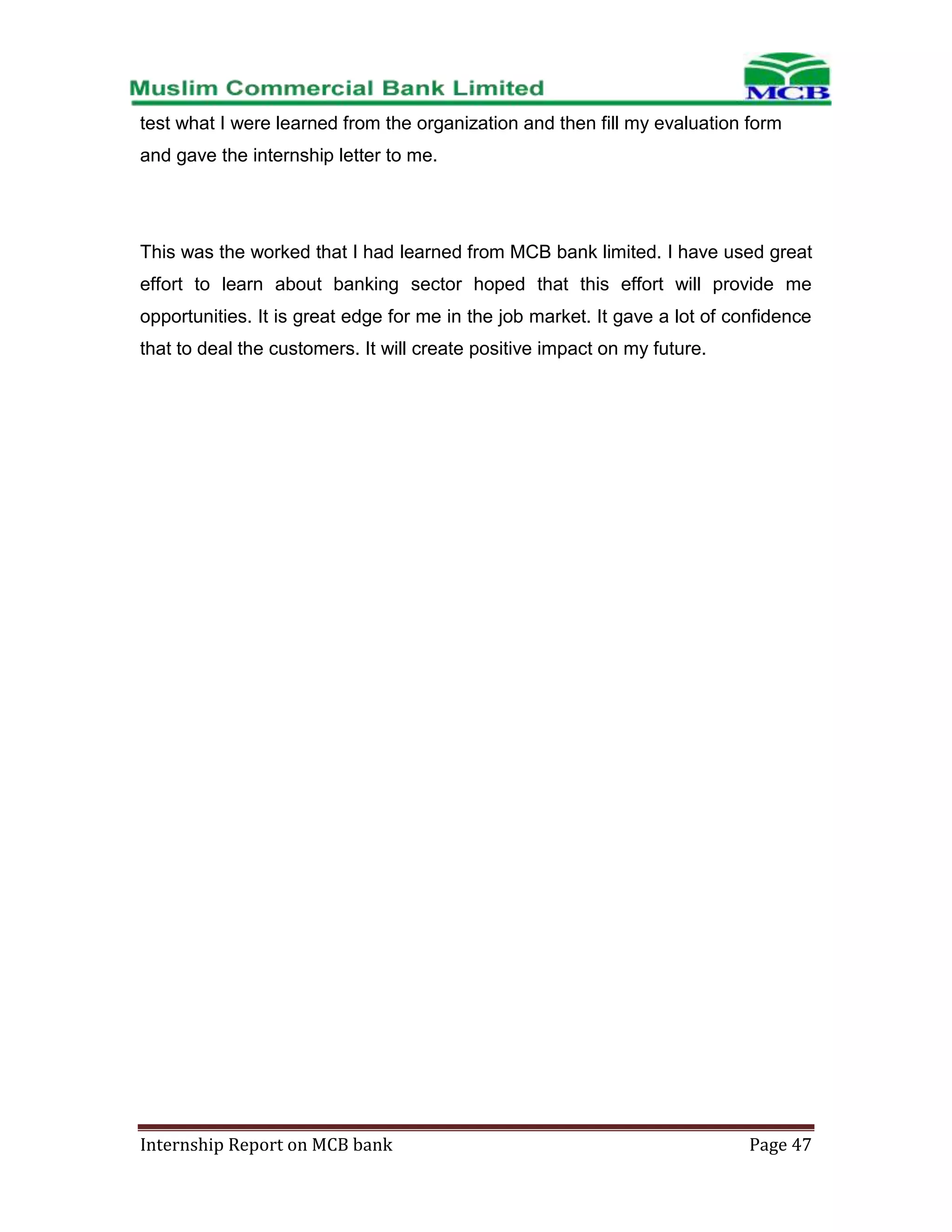 test what I were learned from the organization and then fill my evaluation form
and gave the internship letter to me.

This was the worked that I had learned from MCB bank limited. I have used great
effort to learn about banking sector hoped that this effort will provide me
opportunities. It is great edge for me in the job market. It gave a lot of confidence
that to deal the customers. It will create positive impact on my future.

Internship Report on MCB bank

Page 47

 