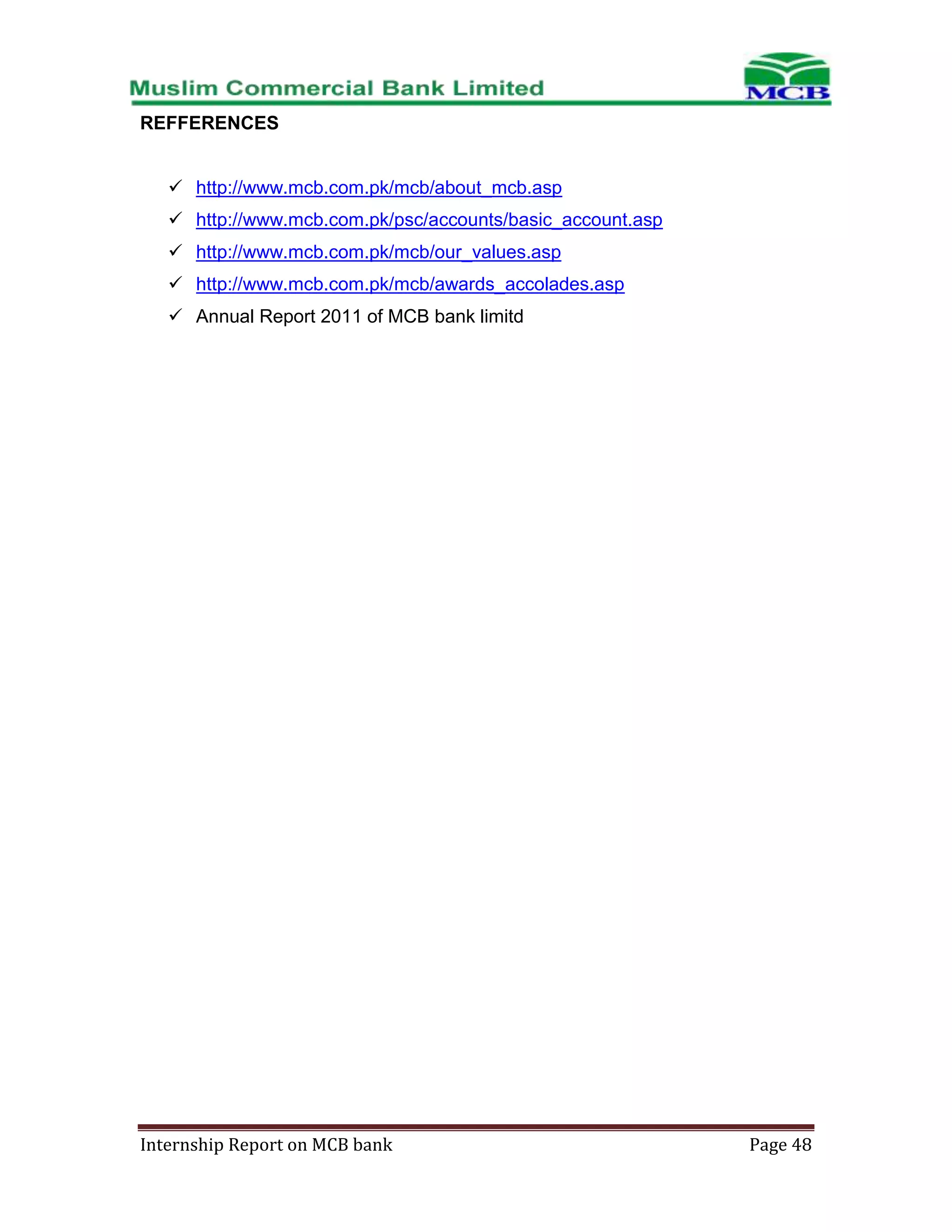 REFFERENCES
 http://www.mcb.com.pk/mcb/about_mcb.asp
 http://www.mcb.com.pk/psc/accounts/basic_account.asp
 http://www.mcb.com.pk/mcb/our_values.asp
 http://www.mcb.com.pk/mcb/awards_accolades.asp
 Annual Report 2011 of MCB bank limitd

Internship Report on MCB bank

Page 48

 