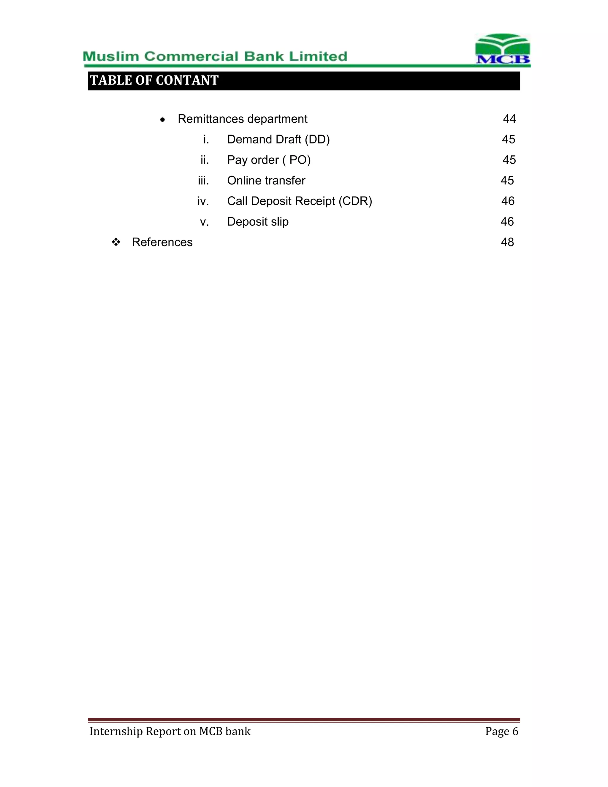 TABLE OF CONTANT
Remittances department

44

i.

Demand Draft (DD)

45

ii.

Pay order ( PO)

45

iii.

Online transfer

45

iv.

Call Deposit Receipt (CDR)

46

v.

Deposit slip

46

 References

Internship Report on MCB bank

48

Page 6

 