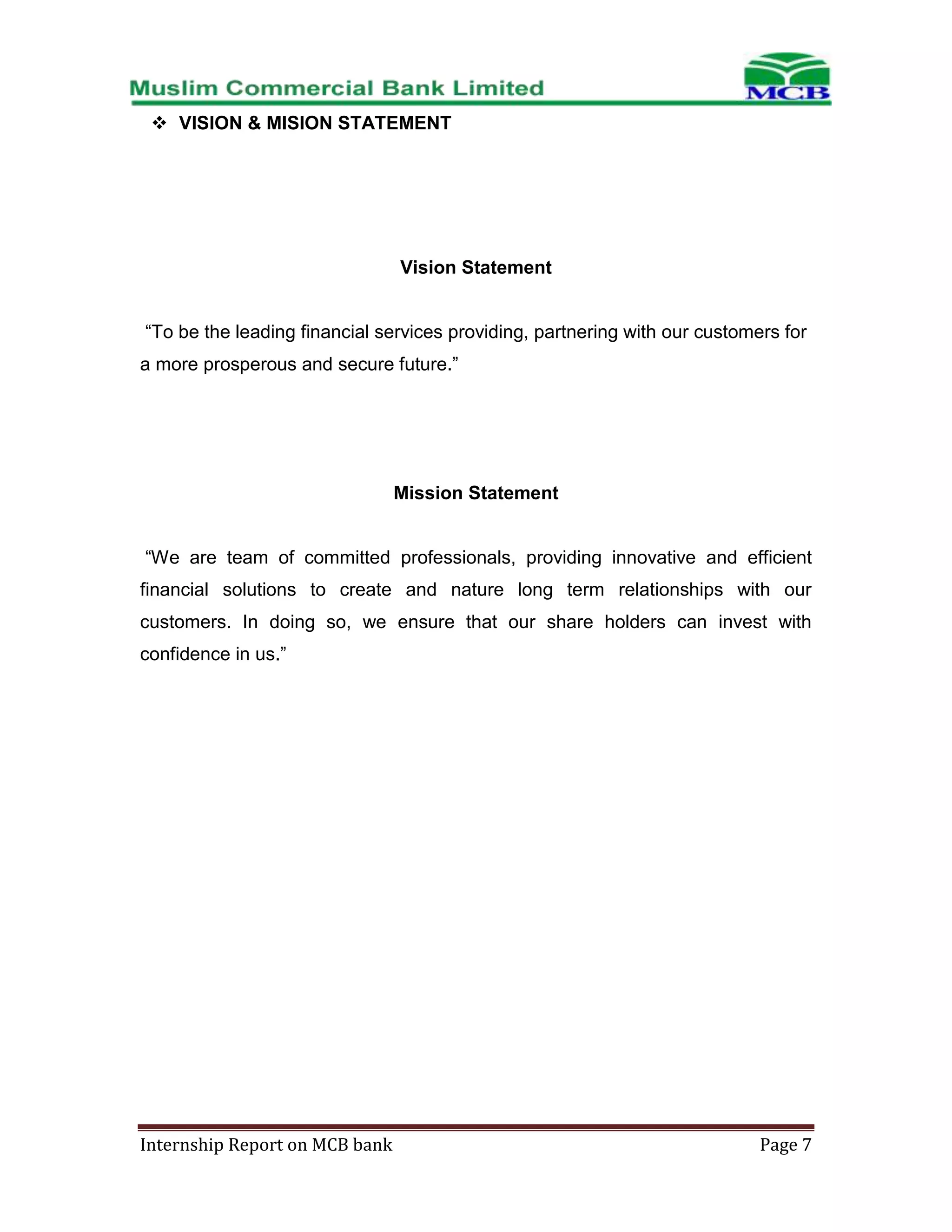  VISION & MISION STATEMENT

Vision Statement
“To be the leading financial services providing, partnering with our customers for
a more prosperous and secure future.”

Mission Statement
“We are team of committed professionals, providing innovative and efficient
financial solutions to create and nature long term relationships with our
customers. In doing so, we ensure that our share holders can invest with
confidence in us.”

Internship Report on MCB bank

Page 7

 