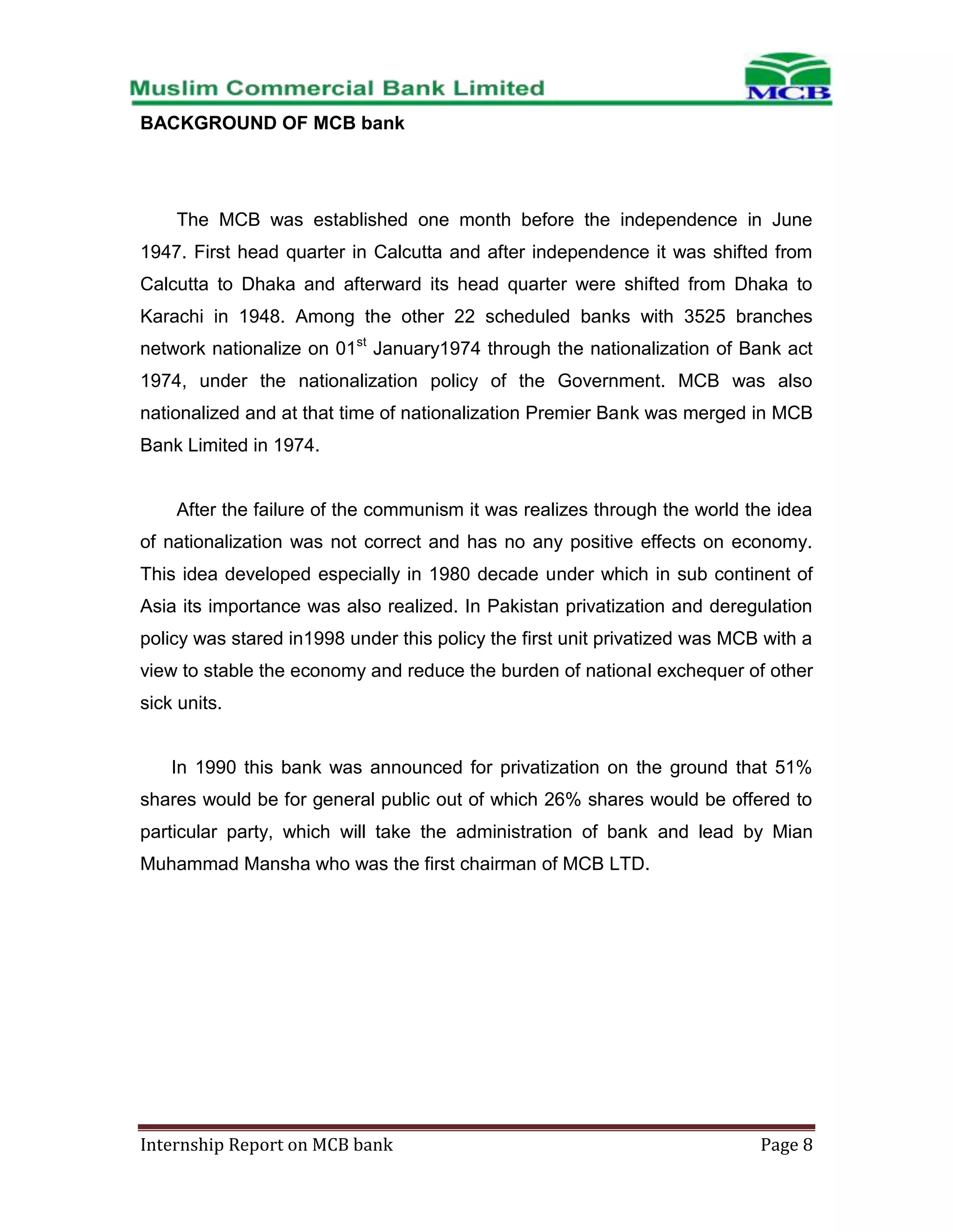 BACKGROUND OF MCB bank

The MCB was established one month before the independence in June
1947. First head quarter in Calcutta and after independence it was shifted from
Calcutta to Dhaka and afterward its head quarter were shifted from Dhaka to
Karachi in 1948. Among the other 22 scheduled banks with 3525 branches
network nationalize on 01st January1974 through the nationalization of Bank act
1974, under the nationalization policy of the Government. MCB was also
nationalized and at that time of nationalization Premier Bank was merged in MCB
Bank Limited in 1974.

After the failure of the communism it was realizes through the world the idea
of nationalization was not correct and has no any positive effects on economy.
This idea developed especially in 1980 decade under which in sub continent of
Asia its importance was also realized. In Pakistan privatization and deregulation
policy was stared in1998 under this policy the first unit privatized was MCB with a
view to stable the economy and reduce the burden of national exchequer of other
sick units.

In 1990 this bank was announced for privatization on the ground that 51%
shares would be for general public out of which 26% shares would be offered to
particular party, which will take the administration of bank and lead by Mian
Muhammad Mansha who was the first chairman of MCB LTD.

Internship Report on MCB bank

Page 8

 
