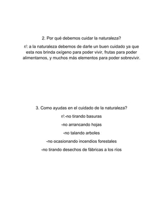 2. Por qué debemos cuidar la naturaleza?
r/: a la naturaleza debemos de darle un buen cuidado ya que
esta nos brinda oxígeno para poder vivir, frutas para poder
alimentarnos, y muchos más elementos para poder sobrevivir.
3. Como ayudas en el cuidado de la naturaleza?
r/:-no tirando basuras
-no arrancando hojas
-no talando arboles
-no ocasionando incendios forestales
-no tirando desechos de fábricas a los ríos