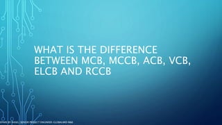 WHAT IS THE DIFFERENCE
BETWEEN MCB, MCCB, ACB, VCB,
ELCB AND RCCB
REPARE BY RASEL-SENIOR PROJECT ENGINEER-GLOBALWID M&E
 