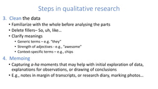 Steps in qualitative research
3. Clean the data
• Familiarize with the whole before analysing the parts
• Delete fillers– So, uh, like…
• Clarify meanings
• Generic terms – e.g. “they”
• Strength of adjectives - e.g., “awesome”
• Context-specific terms – e.g., chips
4. Memoing
• Capturing a-ha moments that may help with initial exploration of data,
explanations for observations, or drawing of conclusions
• E.g., notes in margin of transcripts, or research diary, marking photos…
 