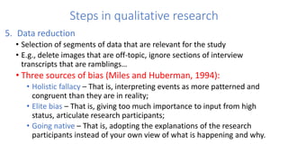 Steps in qualitative research
5. Data reduction
• Selection of segments of data that are relevant for the study
• E.g., delete images that are off-topic, ignore sections of interview
transcripts that are ramblings…
• Three sources of bias (Miles and Huberman, 1994):
• Holistic fallacy – That is, interpreting events as more patterned and
congruent than they are in reality;
• Elite bias – That is, giving too much importance to input from high
status, articulate research participants;
• Going native – That is, adopting the explanations of the research
participants instead of your own view of what is happening and why.
 