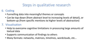 Steps in qualitative research
6. Coding
• Funnelling data into meaningful themes or concepts
• Can be top-down (from abstract level to increasing levels of detail), or
bottom-up (from specific mentions to higher levels of abstraction)
7. Visualisation
• Help to overcome cognitive limitations in processing large amounts of
textual data
• Supports communication of findings to others
• Many formats: networks, matrices, timelines, wordclouds, etc…
 