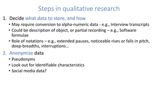 Steps in qualitative research
1. Decide what data to store, and how
• May require conversion to alpha-numeric data - e.g., Interview transcripts
• Could be description of object, or partial recording – e.g., Software
formulae
• Role of notations – e.g., extended pauses, noticeable rises or falls in pitch,
deep-breadths, interruptions…
2. Anonymize data
• Pseudonyms
• Look out for Identifiable characteristics
• Social media data?
 