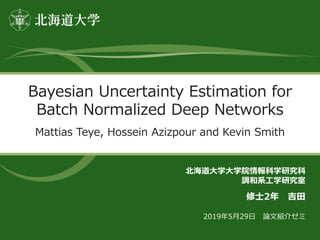 Bayesian Uncertainty Estimation for
Batch Normalized Deep Networks
Mattias Teye, Hossein Azizpour and Kevin Smith
北海道大学大学院情報科学研究科
調和系工学研究室
修士2年 吉田
2019年5月29日 論文紹介ゼミ
 