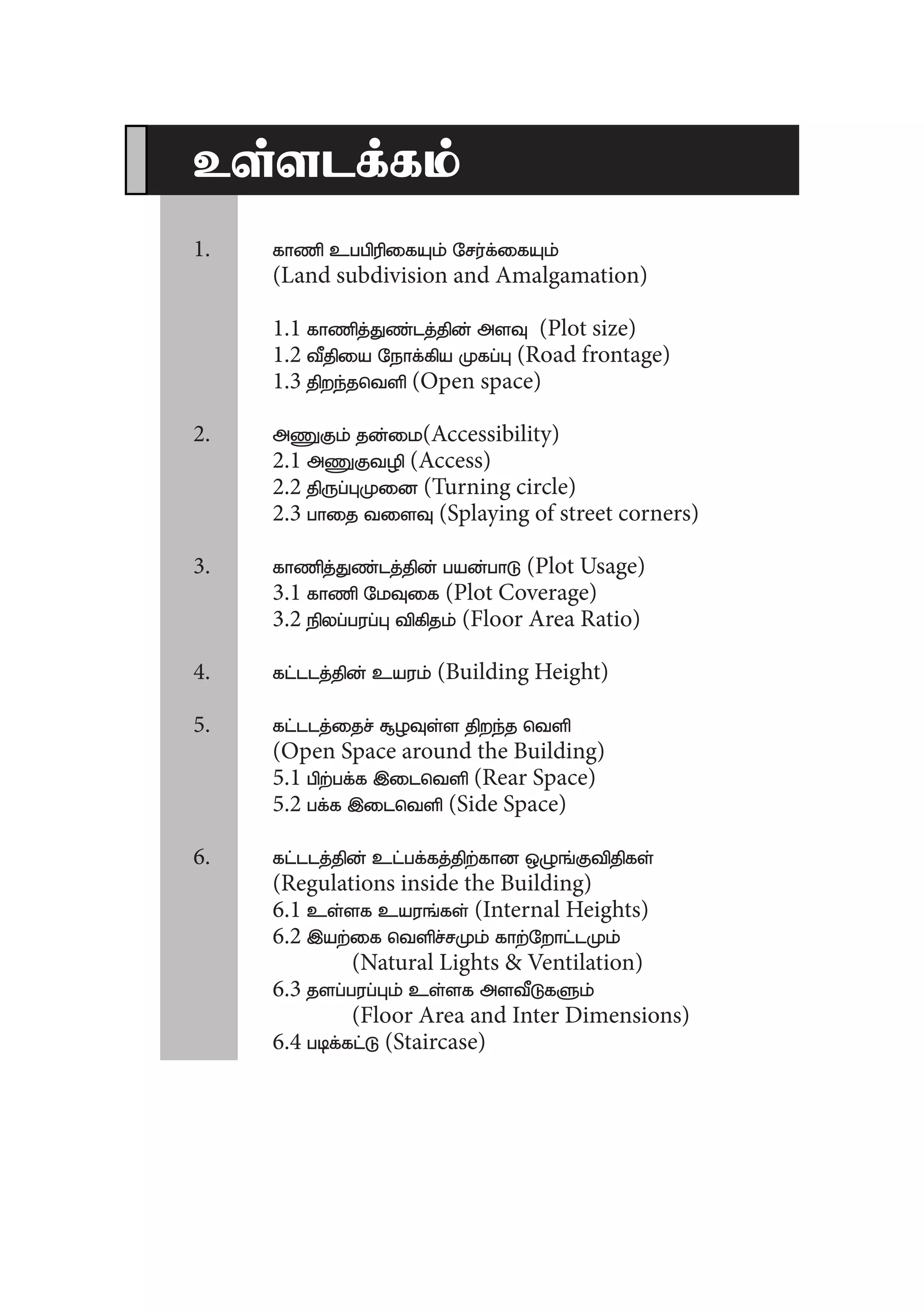 cs;slf;fk;
	1.	fhzp cggpupifAk; Nru;f;ifAk;
		 (Land subdivision and Amalgamation)
		1.1 fhzpj;Jz;lj;jpd; msT (Plot size)
		1.2 tPjpia Nehf;fpa Kfg;G (Road frontage)
		1.3 jpwe;jntsp (Open space)
	2.	mZFk; jd;ik(Accessibility)
		2.1 mZFtop (Access)
		2.2 jpUg;GKid (Turning circle)
		2.3 ghij tisT (Splaying of street corners)
	3.	fhzpj;Jz;lj;jpd; gad;ghL (Plot Usage)
		3.1 fhzp NkTif (Plot Coverage)
		3.2 epyg;gug;G tpfpjk; (Floor Area Ratio)
	4.	fl;llj;jpd; cauk; (Building Height)
	5.	fl;llj;ijr; #oTs;s jpwe;j ntsp
		 (Open Space around the Building)
		5.1 gpw;gf;f ,ilntsp (Rear Space)
		5.2 gf;f ,ilntsp (Side Space)
	6.	fl;llj;jpd; cl;gf;fj;jpw;fhd xOq;Ftpjpfs;
		 (Regulations inside the Building)
		6.1 cs;sf cauq;fs; (Internal Heights)
		6.2 ,aw;if ntspr;rKk; fhw;Nwhl;lKk;
			 (Natural Lights & Ventilation)	
		6.3 jsg;gug;Gk; cs;sf mstPLfSk;
			 (Floor Area and Inter Dimensions)
		6.4 gbf;fl;L (Staircase)
 