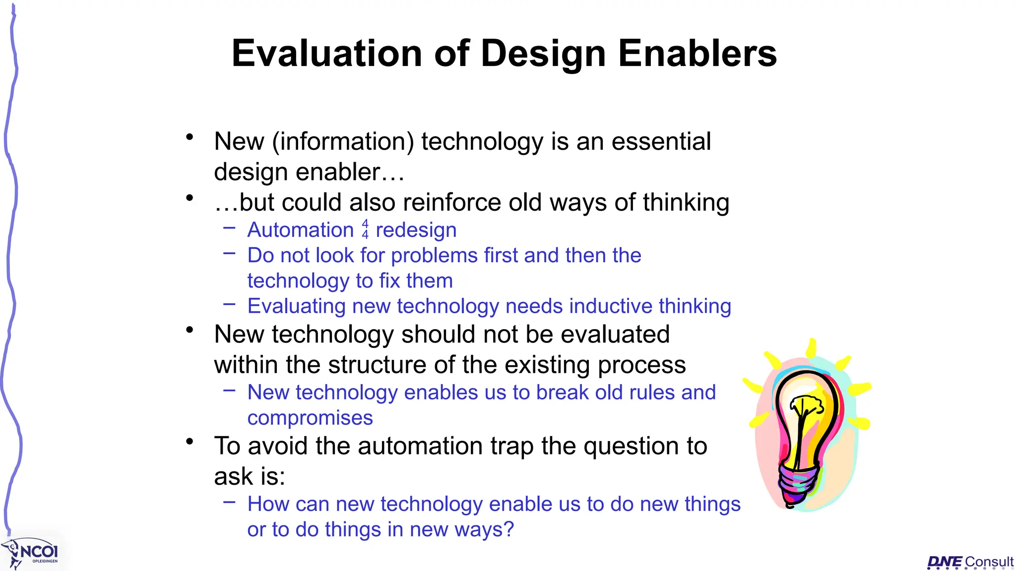 • New (information) technology is an essential
design enabler…
• …but could also reinforce old ways of thinking
– Automation  redesign
– Do not look for problems first and then the
technology to fix them
– Evaluating new technology needs inductive thinking
• New technology should not be evaluated
within the structure of the existing process
– New technology enables us to break old rules and
compromises
• To avoid the automation trap the question to
ask is:
– How can new technology enable us to do new things
or to do things in new ways?
Evaluation of Design Enablers
 