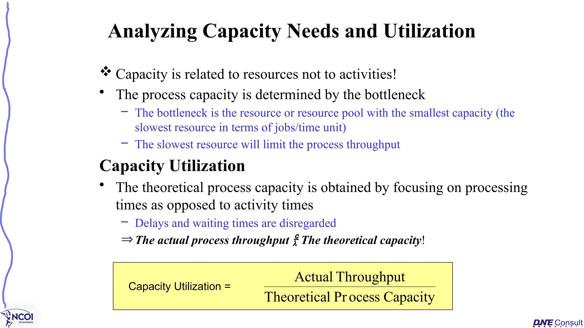  Capacity is related to resources not to activities!
• The process capacity is determined by the bottleneck
– The bottleneck is the resource or resource pool with the smallest capacity (the
slowest resource in terms of jobs/time unit)
– The slowest resource will limit the process throughput
Capacity Utilization
• The theoretical process capacity is obtained by focusing on processing
times as opposed to activity times
– Delays and waiting times are disregarded
ÞThe actual process throughput  The theoretical capacity!
Analyzing Capacity Needs and Utilization
Capacity Utilization =
Capacity
ocess
Pr
l
Theoretica
Throughput
Actual
 
